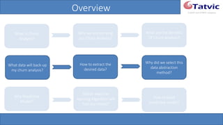 #tatvicwebinar
A GACP and GTMCP company
Overview
What is Churn
Analysis?
Why we are carrying
out Churn Analysis?
What are the Benefits
Of Churn Analysis?
What data will back-
up my churn analysis?
How to extract the
desired data?
Why did we select this
data abstraction
method?
How to build
predictive model?
Why Predictive
Model?
Which machine
learning Algorithm
will fuel our model?
 