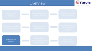 #tatvicwebinar
A GACP and GTMCP company
Overview
What is Churn
Analysis?
Why we are carrying
out Churn Analysis?
What are the Benefits
Of Churn Analysis?
What data will back-
up my churn analysis?
How to extract the
desired data?
Why did we select this
data abstraction
method?
How to build
predictive model?
Why Predictive
Model?
Which machine
learning Algorithm
will fuel our model?
 