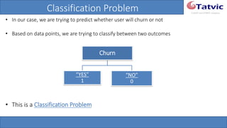 #tatvicwebinar
A GACP and GTMCP company
Classification Problem
• In our case, we are trying to predict whether user will churn or not
• Based on data points, we are trying to classify between two outcomes
• This is a Classification Problem
Churn
“YES”
1
“NO”
0
 