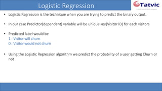 #tatvicwebinar
A GACP and GTMCP company
Logistic Regression
• Logistic Regression is the technique when you are trying to predict the binary output.
• In our case Predictor(dependent) variable will be unique key(Visitor ID) for each visitors
• Predicted label would be
1 : Visitor will churn
0 : Visitor would not churn
• Using the Logistic Regression algorithm we predict the probability of a user getting Churn
or not
 