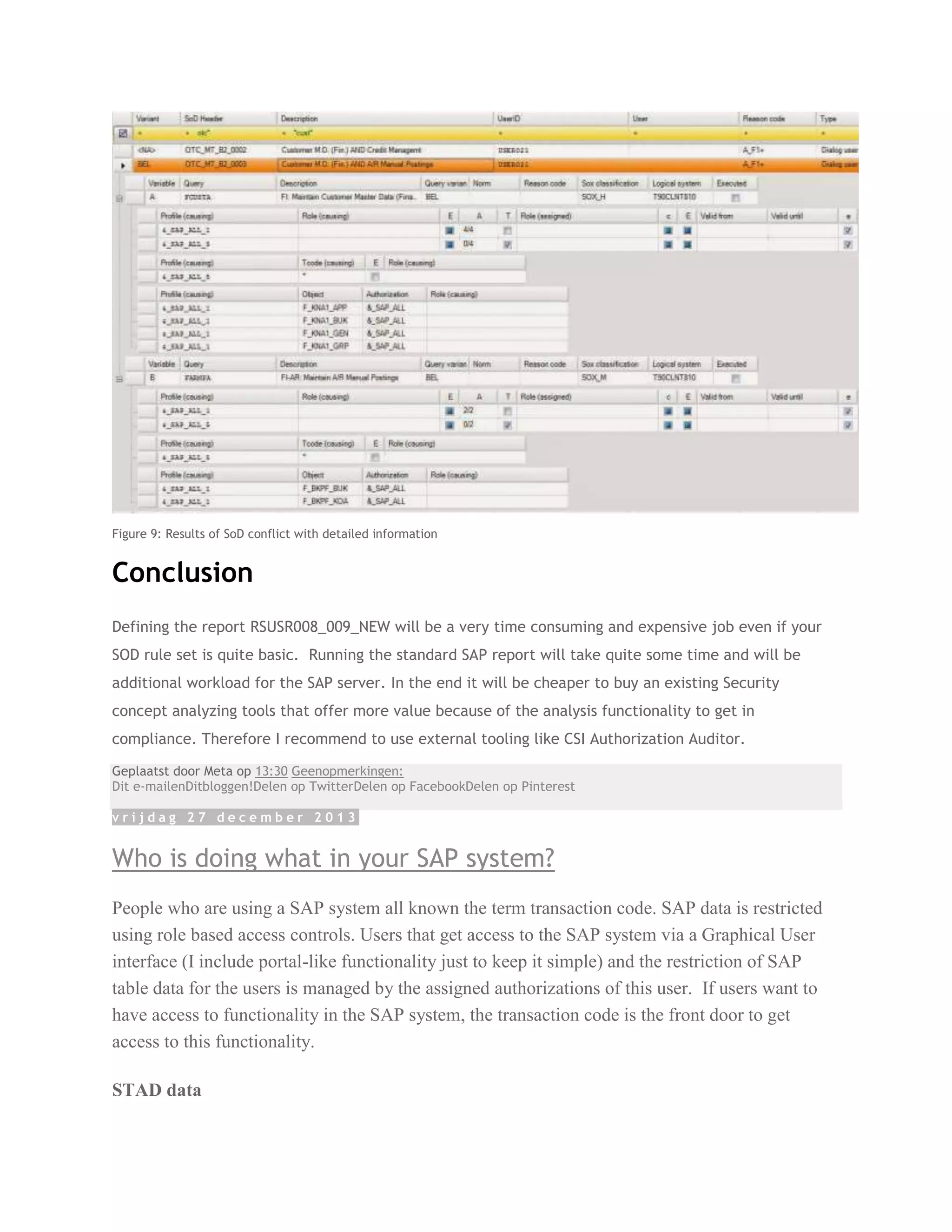 Figure 9: Results of SoD conflict with detailed information

Conclusion
Defining the report RSUSR008_009_NEW will be a very time consuming and expensive job even if your
SOD rule set is quite basic. Running the standard SAP report will take quite some time and will be
additional workload for the SAP server. In the end it will be cheaper to buy an existing Security
concept analyzing tools that offer more value because of the analysis functionality to get in
compliance. Therefore I recommend to use external tooling like CSI Authorization Auditor.
Geplaatst door Meta op 13:30 Geenopmerkingen:
Dit e-mailenDitbloggen!Delen op TwitterDelen op FacebookDelen op Pinterest
vrijdag 27 december 2013

Who is doing what in your SAP system?
People who are using a SAP system all known the term transaction code. SAP data is restricted
using role based access controls. Users that get access to the SAP system via a Graphical User
interface (I include portal-like functionality just to keep it simple) and the restriction of SAP
table data for the users is managed by the assigned authorizations of this user. If users want to
have access to functionality in the SAP system, the transaction code is the front door to get
access to this functionality.
STAD data

 