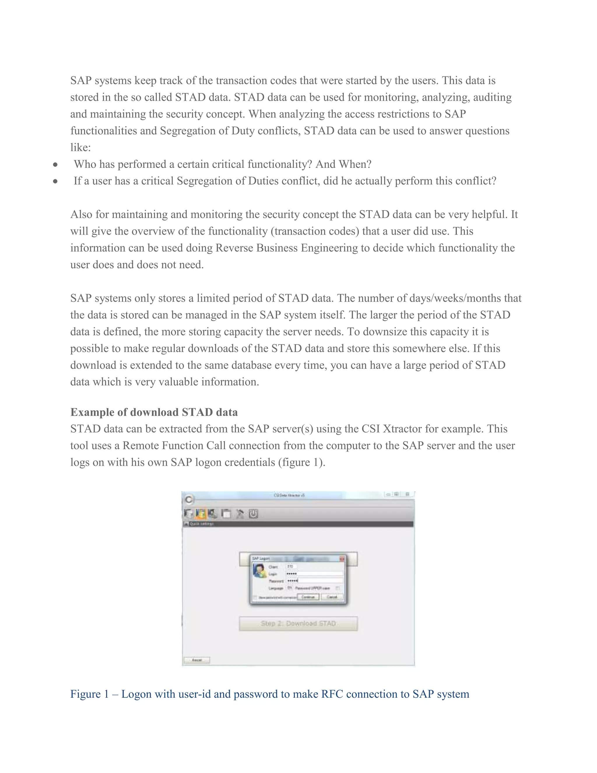 SAP systems keep track of the transaction codes that were started by the users. This data is
stored in the so called STAD data. STAD data can be used for monitoring, analyzing, auditing
and maintaining the security concept. When analyzing the access restrictions to SAP
functionalities and Segregation of Duty conflicts, STAD data can be used to answer questions
like:
Who has performed a certain critical functionality? And When?
If a user has a critical Segregation of Duties conflict, did he actually perform this conflict?
Also for maintaining and monitoring the security concept the STAD data can be very helpful. It
will give the overview of the functionality (transaction codes) that a user did use. This
information can be used doing Reverse Business Engineering to decide which functionality the
user does and does not need.
SAP systems only stores a limited period of STAD data. The number of days/weeks/months that
the data is stored can be managed in the SAP system itself. The larger the period of the STAD
data is defined, the more storing capacity the server needs. To downsize this capacity it is
possible to make regular downloads of the STAD data and store this somewhere else. If this
download is extended to the same database every time, you can have a large period of STAD
data which is very valuable information.
Example of download STAD data
STAD data can be extracted from the SAP server(s) using the CSI Xtractor for example. This
tool uses a Remote Function Call connection from the computer to the SAP server and the user
logs on with his own SAP logon credentials (figure 1).

Figure 1 – Logon with user-id and password to make RFC connection to SAP system

 