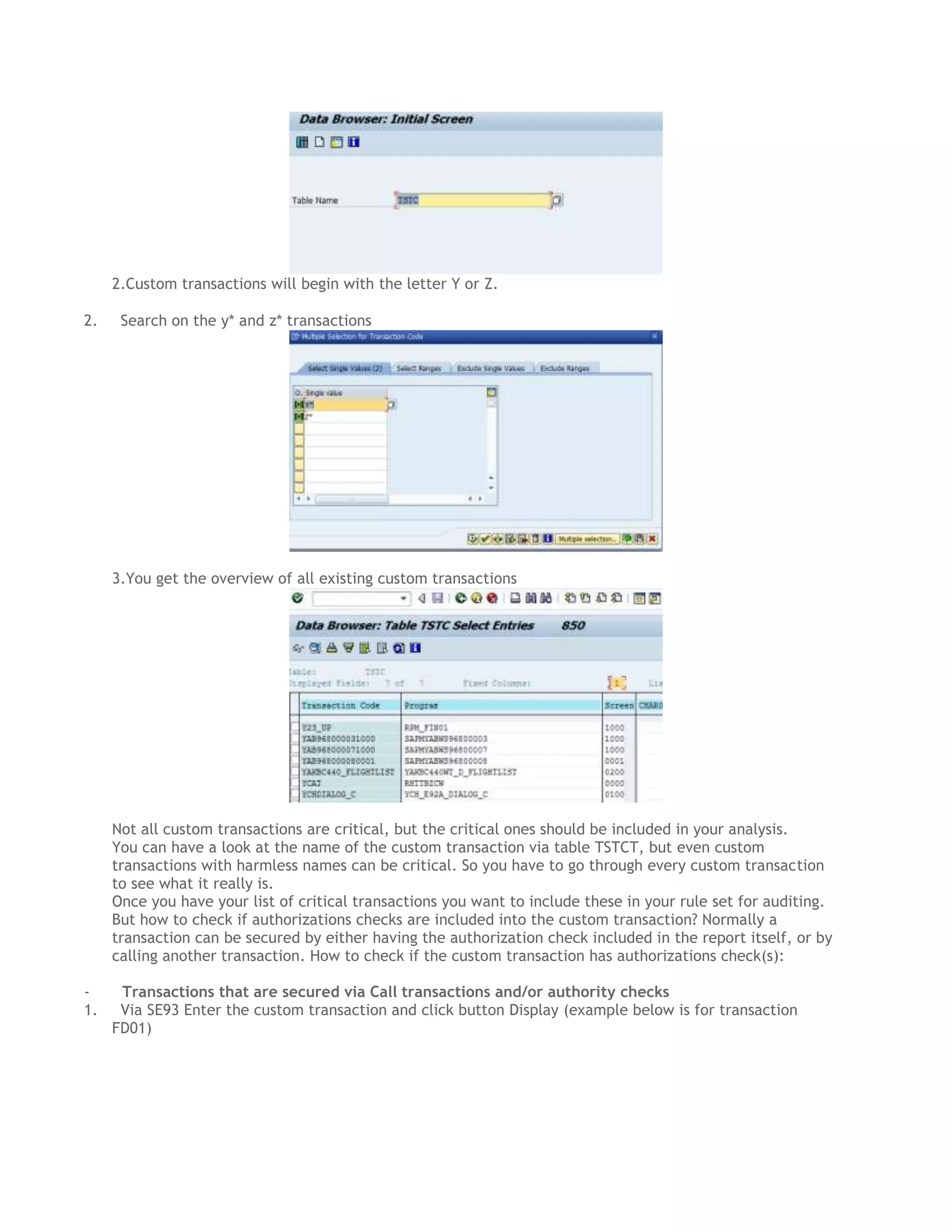 2.Custom transactions will begin with the letter Y or Z.
2.

Search on the y* and z* transactions

3.You get the overview of all existing custom transactions

Not all custom transactions are critical, but the critical ones should be included in your analysis.
You can have a look at the name of the custom transaction via table TSTCT, but even custom
transactions with harmless names can be critical. So you have to go through every custom transaction
to see what it really is.
Once you have your list of critical transactions you want to include these in your rule set for auditing.
But how to check if authorizations checks are included into the custom transaction? Normally a
transaction can be secured by either having the authorization check included in the report itself, or by
calling another transaction. How to check if the custom transaction has authorizations check(s):
1.

Transactions that are secured via Call transactions and/or authority checks
Via SE93 Enter the custom transaction and click button Display (example below is for transaction
FD01)

 