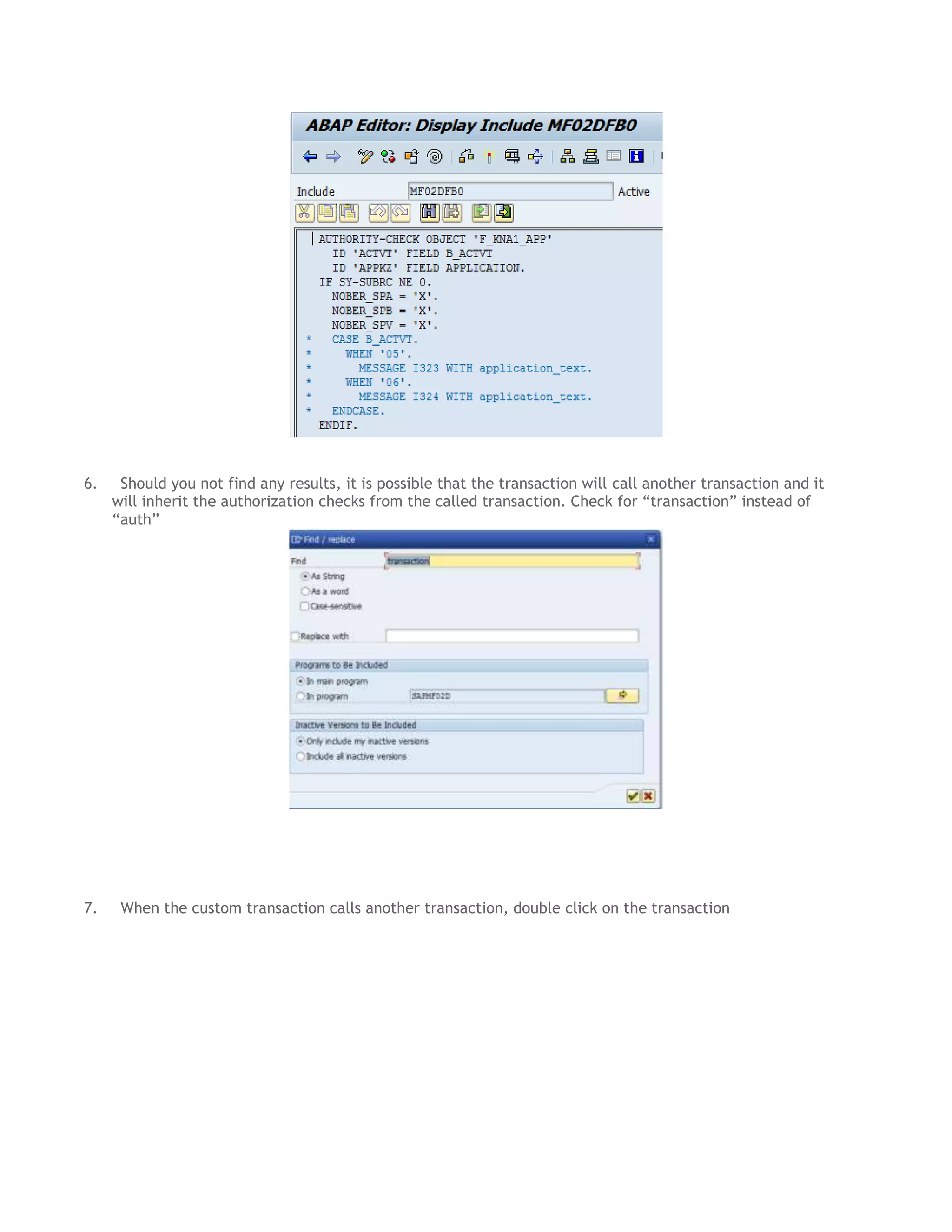 6.

7.

Should you not find any results, it is possible that the transaction will call another transaction and it
will inherit the authorization checks from the called transaction. Check for “transaction” instead of
“auth”

When the custom transaction calls another transaction, double click on the transaction

 