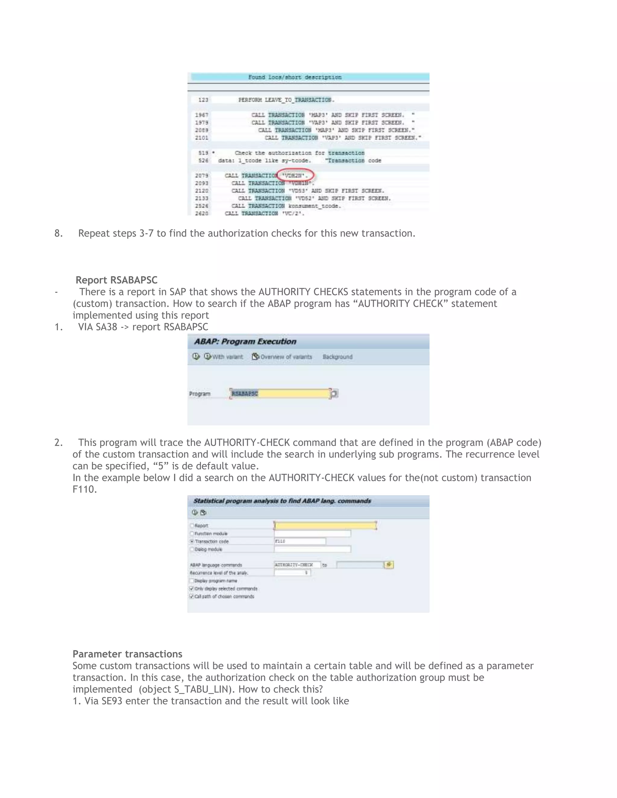 8.

Repeat steps 3-7 to find the authorization checks for this new transaction.

Report RSABAPSC
There is a report in SAP that shows the AUTHORITY CHECKS statements in the program code of a
(custom) transaction. How to search if the ABAP program has “AUTHORITY CHECK” statement
implemented using this report
1. VIA SA38 -> report RSABAPSC
-

2.

This program will trace the AUTHORITY-CHECK command that are defined in the program (ABAP code)
of the custom transaction and will include the search in underlying sub programs. The recurrence level
can be specified, “5” is de default value.
In the example below I did a search on the AUTHORITY-CHECK values for the(not custom) transaction
F110.

Parameter transactions
Some custom transactions will be used to maintain a certain table and will be defined as a parameter
transaction. In this case, the authorization check on the table authorization group must be
implemented (object S_TABU_LIN). How to check this?
1. Via SE93 enter the transaction and the result will look like

 