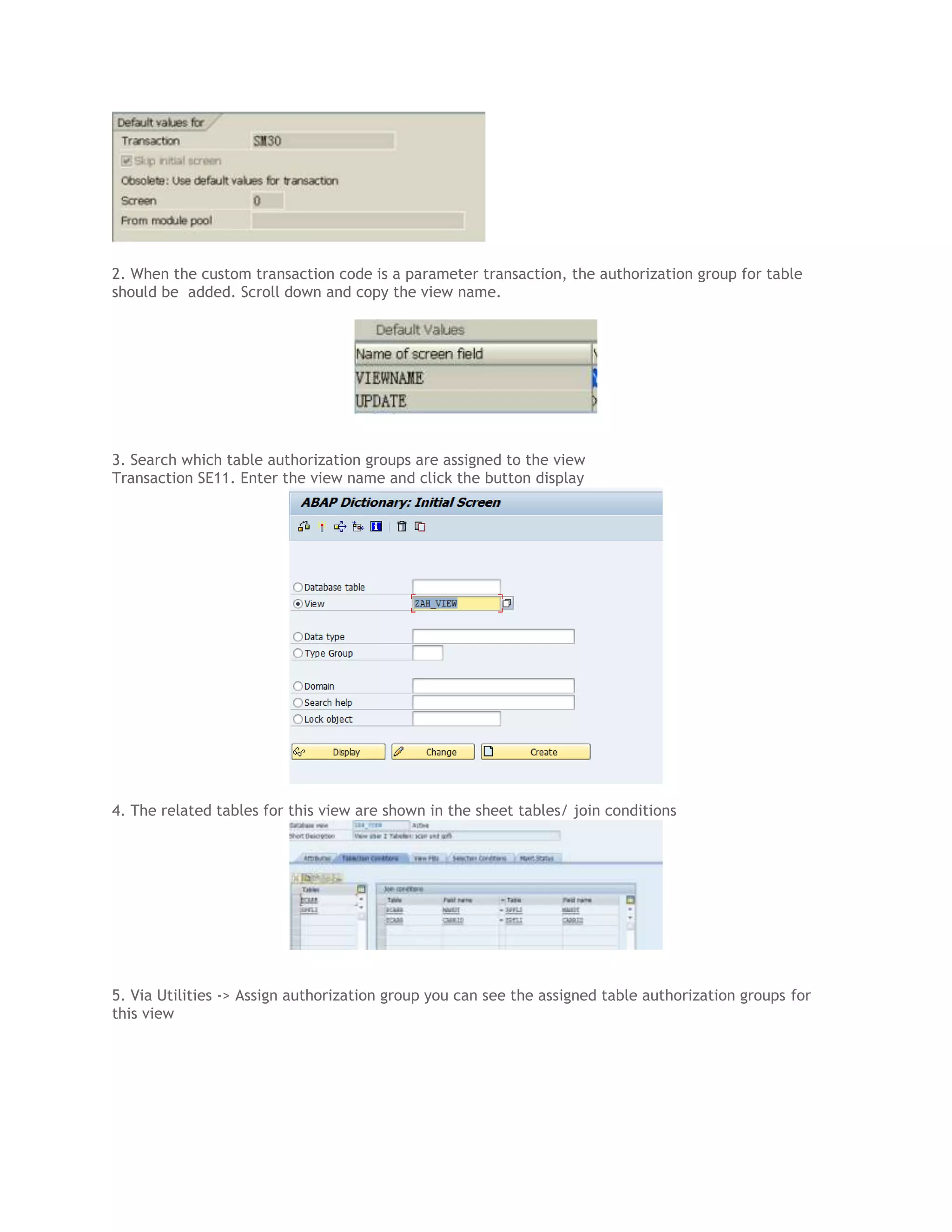 2. When the custom transaction code is a parameter transaction, the authorization group for table
should be added. Scroll down and copy the view name.

3. Search which table authorization groups are assigned to the view
Transaction SE11. Enter the view name and click the button display

4. The related tables for this view are shown in the sheet tables/ join conditions

5. Via Utilities -> Assign authorization group you can see the assigned table authorization groups for
this view

 