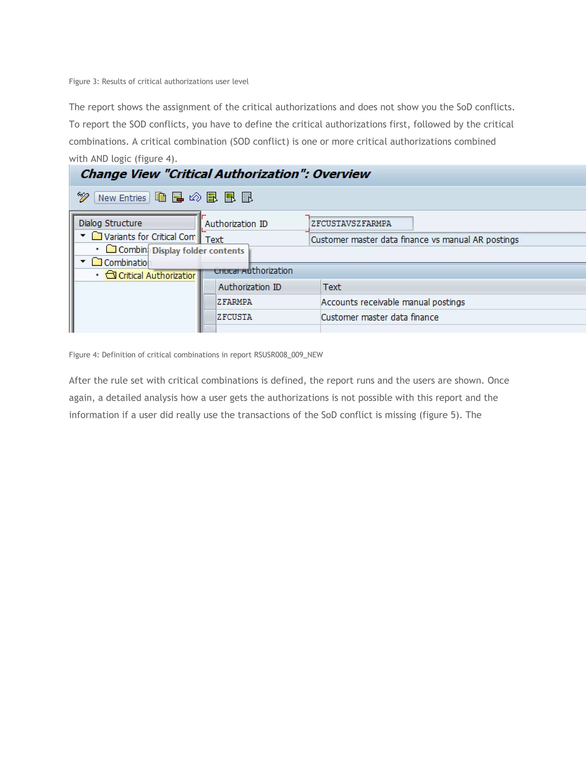 Figure 3: Results of critical authorizations user level

The report shows the assignment of the critical authorizations and does not show you the SoD conflicts.
To report the SOD conflicts, you have to define the critical authorizations first, followed by the critical
combinations. A critical combination (SOD conflict) is one or more critical authorizations combined
with AND logic (figure 4).

Figure 4: Definition of critical combinations in report RSUSR008_009_NEW

After the rule set with critical combinations is defined, the report runs and the users are shown. Once
again, a detailed analysis how a user gets the authorizations is not possible with this report and the
information if a user did really use the transactions of the SoD conflict is missing (figure 5). The

 