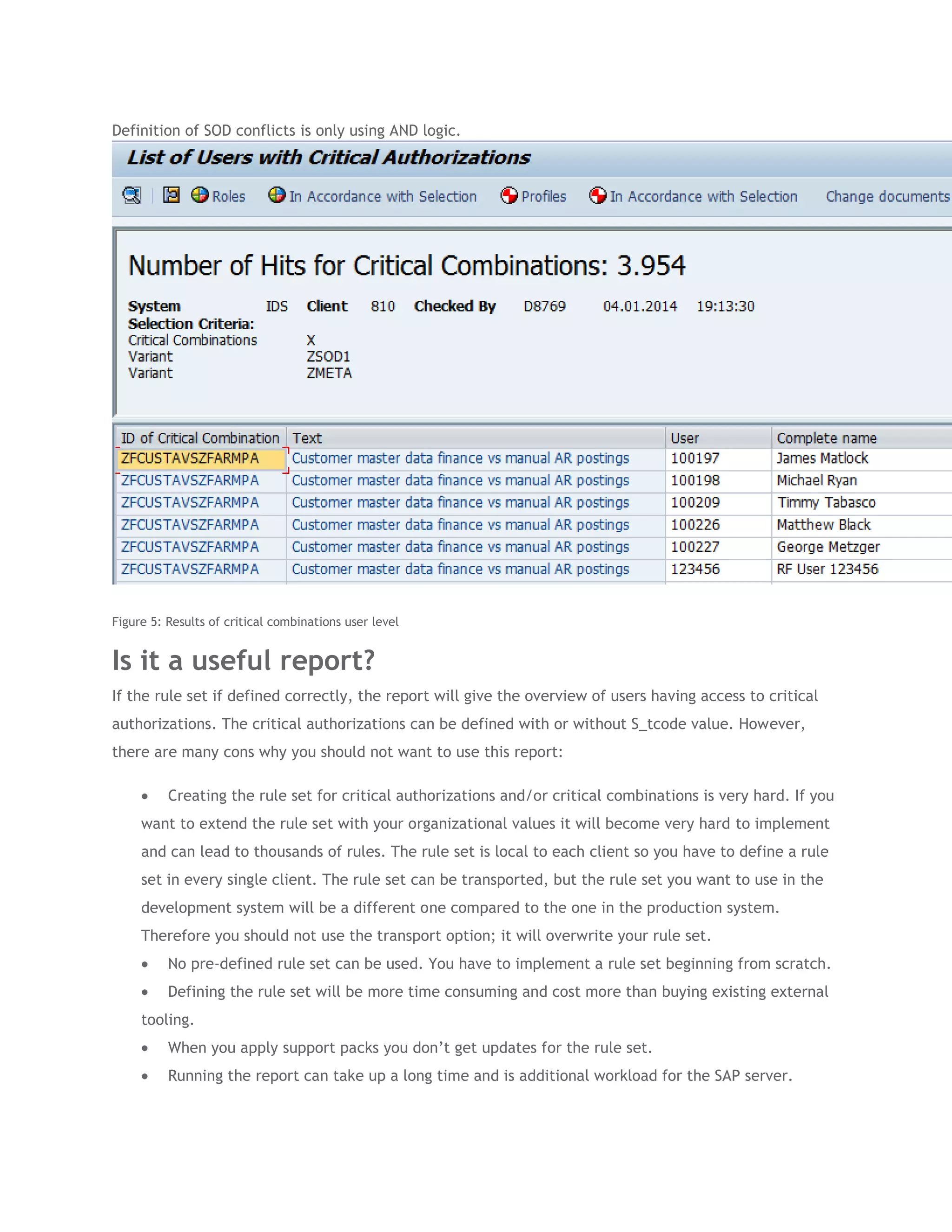 Definition of SOD conflicts is only using AND logic.

Figure 5: Results of critical combinations user level

Is it a useful report?
If the rule set if defined correctly, the report will give the overview of users having access to critical
authorizations. The critical authorizations can be defined with or without S_tcode value. However,
there are many cons why you should not want to use this report:
Creating the rule set for critical authorizations and/or critical combinations is very hard. If you
want to extend the rule set with your organizational values it will become very hard to implement
and can lead to thousands of rules. The rule set is local to each client so you have to define a rule
set in every single client. The rule set can be transported, but the rule set you want to use in the
development system will be a different one compared to the one in the production system.
Therefore you should not use the transport option; it will overwrite your rule set.
No pre-defined rule set can be used. You have to implement a rule set beginning from scratch.
Defining the rule set will be more time consuming and cost more than buying existing external
tooling.
When you apply support packs you don’t get updates for the rule set.
Running the report can take up a long time and is additional workload for the SAP server.

 