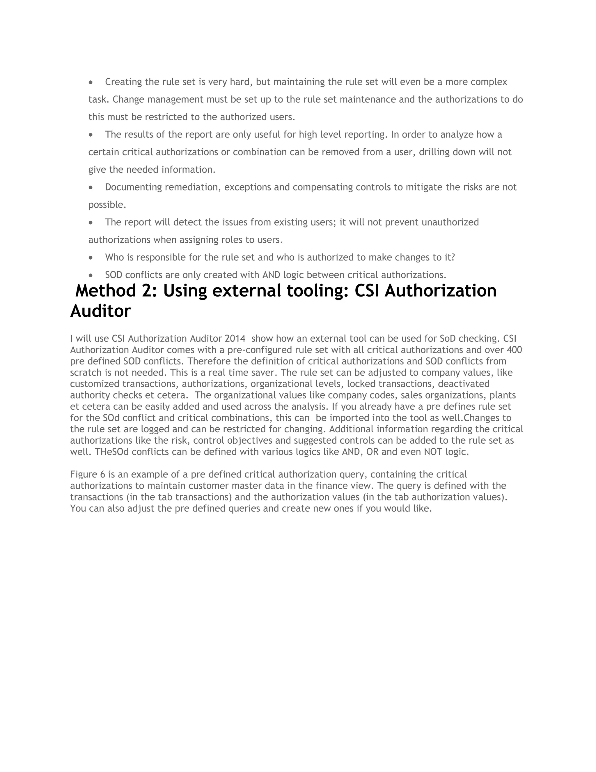 Creating the rule set is very hard, but maintaining the rule set will even be a more complex
task. Change management must be set up to the rule set maintenance and the authorizations to do
this must be restricted to the authorized users.
The results of the report are only useful for high level reporting. In order to analyze how a
certain critical authorizations or combination can be removed from a user, drilling down will not
give the needed information.
Documenting remediation, exceptions and compensating controls to mitigate the risks are not
possible.
The report will detect the issues from existing users; it will not prevent unauthorized
authorizations when assigning roles to users.
Who is responsible for the rule set and who is authorized to make changes to it?
SOD conflicts are only created with AND logic between critical authorizations.

Method 2: Using external tooling: CSI Authorization
Auditor
I will use CSI Authorization Auditor 2014 show how an external tool can be used for SoD checking. CSI
Authorization Auditor comes with a pre-configured rule set with all critical authorizations and over 400
pre defined SOD conflicts. Therefore the definition of critical authorizations and SOD conflicts from
scratch is not needed. This is a real time saver. The rule set can be adjusted to company values, like
customized transactions, authorizations, organizational levels, locked transactions, deactivated
authority checks et cetera. The organizational values like company codes, sales organizations, plants
et cetera can be easily added and used across the analysis. If you already have a pre defines rule set
for the SOd conflict and critical combinations, this can be imported into the tool as well.Changes to
the rule set are logged and can be restricted for changing. Additional information regarding the critical
authorizations like the risk, control objectives and suggested controls can be added to the rule set as
well. THeSOd conflicts can be defined with various logics like AND, OR and even NOT logic.
Figure 6 is an example of a pre defined critical authorization query, containing the critical
authorizations to maintain customer master data in the finance view. The query is defined with the
transactions (in the tab transactions) and the authorization values (in the tab authorization values).
You can also adjust the pre defined queries and create new ones if you would like.

 