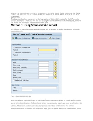 How to perform critical authorizations and SoD checks in SAP
systems
This blog describes how you can set up the Segregation of duties (SoD) analysis for the SAP security
concept. I compare 2 methods, The first one is using the standard SAP report RSUSR008_009_NEW and
the second one is using CSI Authorization Auditor 2014.

Method 1 Using Standard SAP report
It is possible to use the standard report RSUSR008_009_NEW to set up a basic SoD analysis in the SAP
system (figure 1).

Figure 1: Report RSUSR008_009_NEW

With this report is it possible to get an overview of users/roles having access to critical authorizations
and/or critical combinations (SoD conflicts). Before you can run the report, you need to define the rule
set first. The rule set contains critical authorizations and critical combinations. The critical
authorizations must be defined and after this is done, you can define the critical combinations. In this

 
