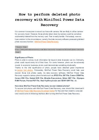 How to perform deleted photo
recovery with MiniTool Power Data
Recovery
It is common to everyone to record our lives with camera. We are likely to utilize camera
for our every travel. However, those photos taken down by camera could be somehow
accidentally deleted from the memory card. That is really terrible. Fortunately, now we
have solution to this circumstance, namely, the data recovery software possessing deleted
photo recovery function - MiniTool Power Data Recovery.
--Source from
http://www.powerdatarecovery.com/data-recovery-resources/deleted-photo-recovery
.html
Significance of Photo:
Photo is able to convey much information far beyond what character can do. Ordinarily,
photo could record every bit of their lives. For some however, photo can be extremely
crucial. In economic business, photo could demonstrate something intuitionally.
Thanks to the vital significance of photo, people have attached great importance
to recover lost photos. Fortunately, MiniTool Power Data Recovery could help user
recover those lost photos easily. As data recovery software, MiniTool Power Data
Recovery supports various photo formats such as JPEG File, GIF File, Canon CRW File,
Canon CR2 File, Kodak DCR File, Minolta Raw picture, Nikon NEF File, Olympus
RAW Picture, Pentax PEF File, Raw Fujifilm picture and SONY SRF File, etc.
How does MiniTool Power Data Recovery recover deleted photos?
To recover lost photos with MiniTool Power Data Recovery, user should first download it
at MiniTool Power Data Recovery Download Center for free and then install to computer.
User would come to following interface after running MiniTool Power Data Recovery:
 