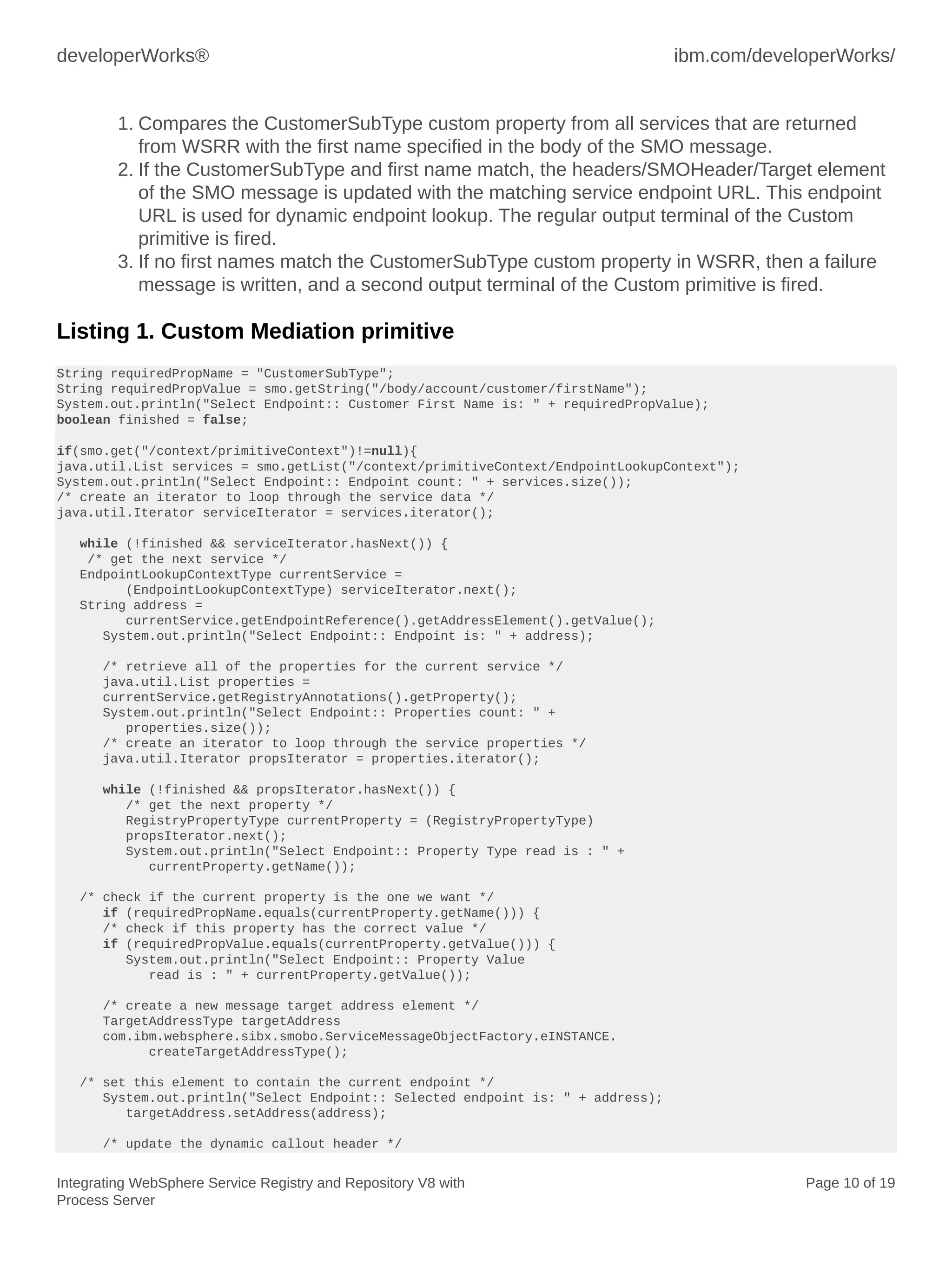 developerWorks® ibm.com/developerWorks/
Integrating WebSphere Service Registry and Repository V8 with
Process Server
Page 10 of 19
1. Compares the CustomerSubType custom property from all services that are returned
from WSRR with the first name specified in the body of the SMO message.
2. If the CustomerSubType and first name match, the headers/SMOHeader/Target element
of the SMO message is updated with the matching service endpoint URL. This endpoint
URL is used for dynamic endpoint lookup. The regular output terminal of the Custom
primitive is fired.
3. If no first names match the CustomerSubType custom property in WSRR, then a failure
message is written, and a second output terminal of the Custom primitive is fired.
Listing 1. Custom Mediation primitive
String requiredPropName = "CustomerSubType";
String requiredPropValue = smo.getString("/body/account/customer/firstName");
System.out.println("Select Endpoint:: Customer First Name is: " + requiredPropValue);
boolean finished = false;
if(smo.get("/context/primitiveContext")!=null){
java.util.List services = smo.getList("/context/primitiveContext/EndpointLookupContext");
System.out.println("Select Endpoint:: Endpoint count: " + services.size());
/* create an iterator to loop through the service data */
java.util.Iterator serviceIterator = services.iterator();
while (!finished && serviceIterator.hasNext()) {
/* get the next service */
EndpointLookupContextType currentService =
(EndpointLookupContextType) serviceIterator.next();
String address =
currentService.getEndpointReference().getAddressElement().getValue();
System.out.println("Select Endpoint:: Endpoint is: " + address);
/* retrieve all of the properties for the current service */
java.util.List properties =
currentService.getRegistryAnnotations().getProperty();
System.out.println("Select Endpoint:: Properties count: " +
properties.size());
/* create an iterator to loop through the service properties */
java.util.Iterator propsIterator = properties.iterator();
while (!finished && propsIterator.hasNext()) {
/* get the next property */
RegistryPropertyType currentProperty = (RegistryPropertyType)
propsIterator.next();
System.out.println("Select Endpoint:: Property Type read is : " +
currentProperty.getName());
/* check if the current property is the one we want */
if (requiredPropName.equals(currentProperty.getName())) {
/* check if this property has the correct value */
if (requiredPropValue.equals(currentProperty.getValue())) {
System.out.println("Select Endpoint:: Property Value
read is : " + currentProperty.getValue());
/* create a new message target address element */
TargetAddressType targetAddress
com.ibm.websphere.sibx.smobo.ServiceMessageObjectFactory.eINSTANCE.
createTargetAddressType();
/* set this element to contain the current endpoint */
System.out.println("Select Endpoint:: Selected endpoint is: " + address);
targetAddress.setAddress(address);
/* update the dynamic callout header */
 