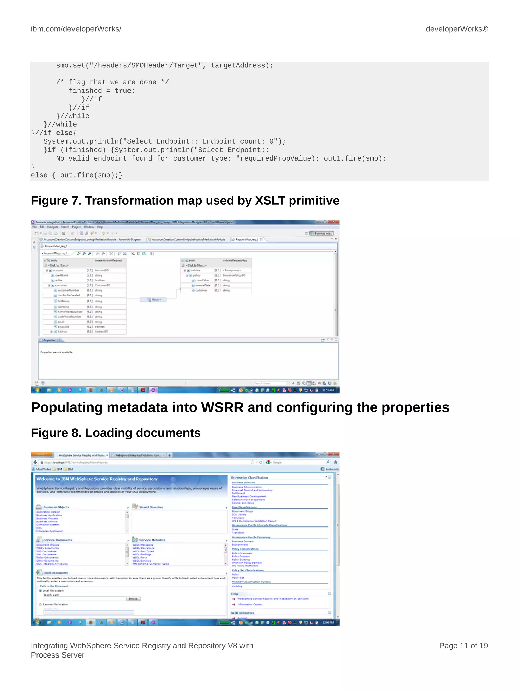 ibm.com/developerWorks/ developerWorks®
Integrating WebSphere Service Registry and Repository V8 with
Process Server
Page 11 of 19
smo.set("/headers/SMOHeader/Target", targetAddress);
/* flag that we are done */
finished = true;
}//if
}//if
}//while
}//while
}//if else{
System.out.println("Select Endpoint:: Endpoint count: 0");
}if (!finished) {System.out.println("Select Endpoint::
No valid endpoint found for customer type: "requiredPropValue); out1.fire(smo);
}
else { out.fire(smo);}
Figure 7. Transformation map used by XSLT primitive
Populating metadata into WSRR and configuring the properties
Figure 8. Loading documents
 