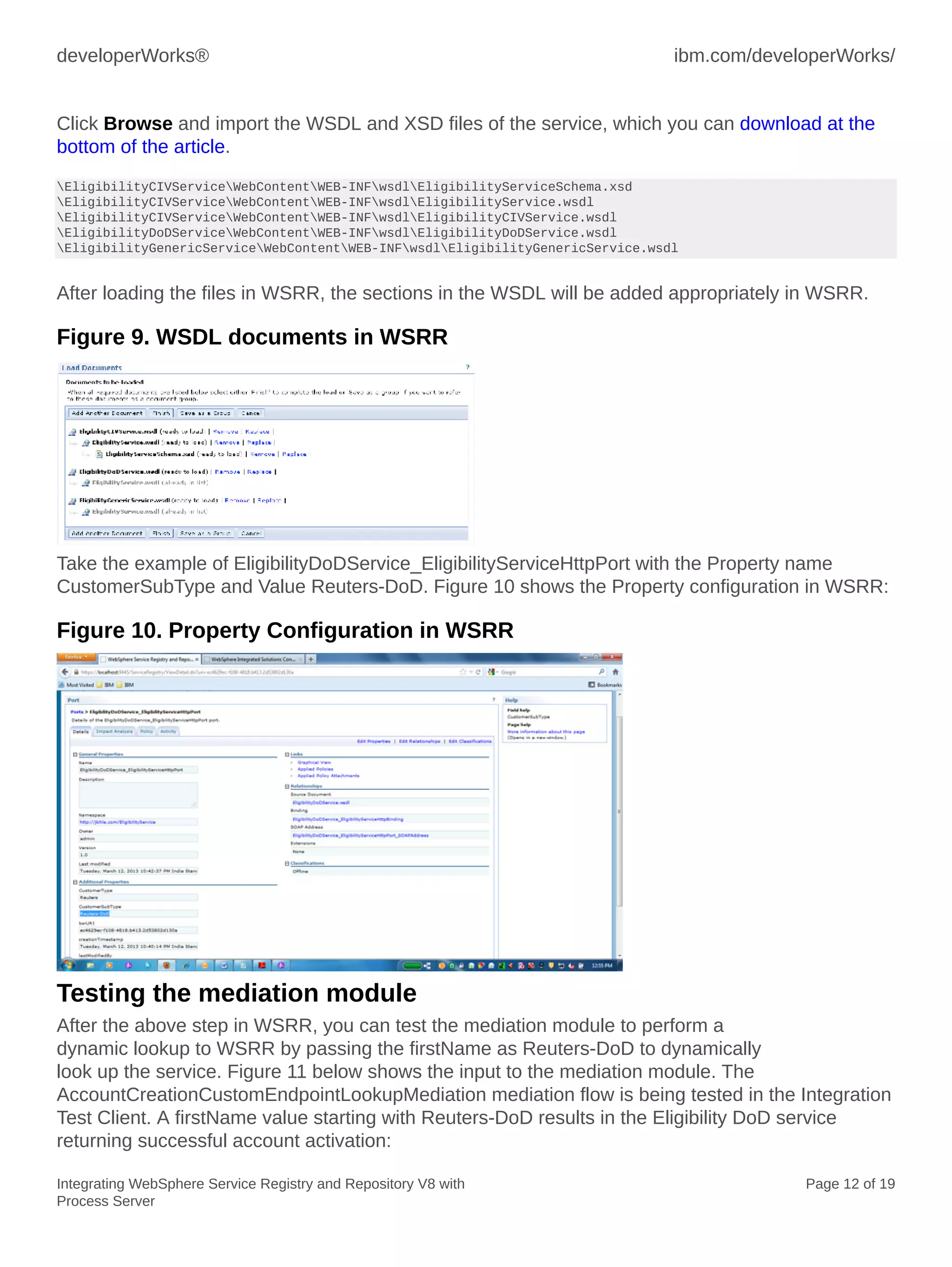 developerWorks® ibm.com/developerWorks/
Integrating WebSphere Service Registry and Repository V8 with
Process Server
Page 12 of 19
Click Browse and import the WSDL and XSD files of the service, which you can download at the
bottom of the article.
EligibilityCIVServiceWebContentWEB-INFwsdlEligibilityServiceSchema.xsd
EligibilityCIVServiceWebContentWEB-INFwsdlEligibilityService.wsdl
EligibilityCIVServiceWebContentWEB-INFwsdlEligibilityCIVService.wsdl
EligibilityDoDServiceWebContentWEB-INFwsdlEligibilityDoDService.wsdl
EligibilityGenericServiceWebContentWEB-INFwsdlEligibilityGenericService.wsdl
After loading the files in WSRR, the sections in the WSDL will be added appropriately in WSRR.
Figure 9. WSDL documents in WSRR
Take the example of EligibilityDoDService_EligibilityServiceHttpPort with the Property name
CustomerSubType and Value Reuters-DoD. Figure 10 shows the Property configuration in WSRR:
Figure 10. Property Configuration in WSRR
Testing the mediation module
After the above step in WSRR, you can test the mediation module to perform a
dynamic lookup to WSRR by passing the firstName as Reuters-DoD to dynamically
look up the service. Figure 11 below shows the input to the mediation module. The
AccountCreationCustomEndpointLookupMediation mediation flow is being tested in the Integration
Test Client. A firstName value starting with Reuters-DoD results in the Eligibility DoD service
returning successful account activation:
 