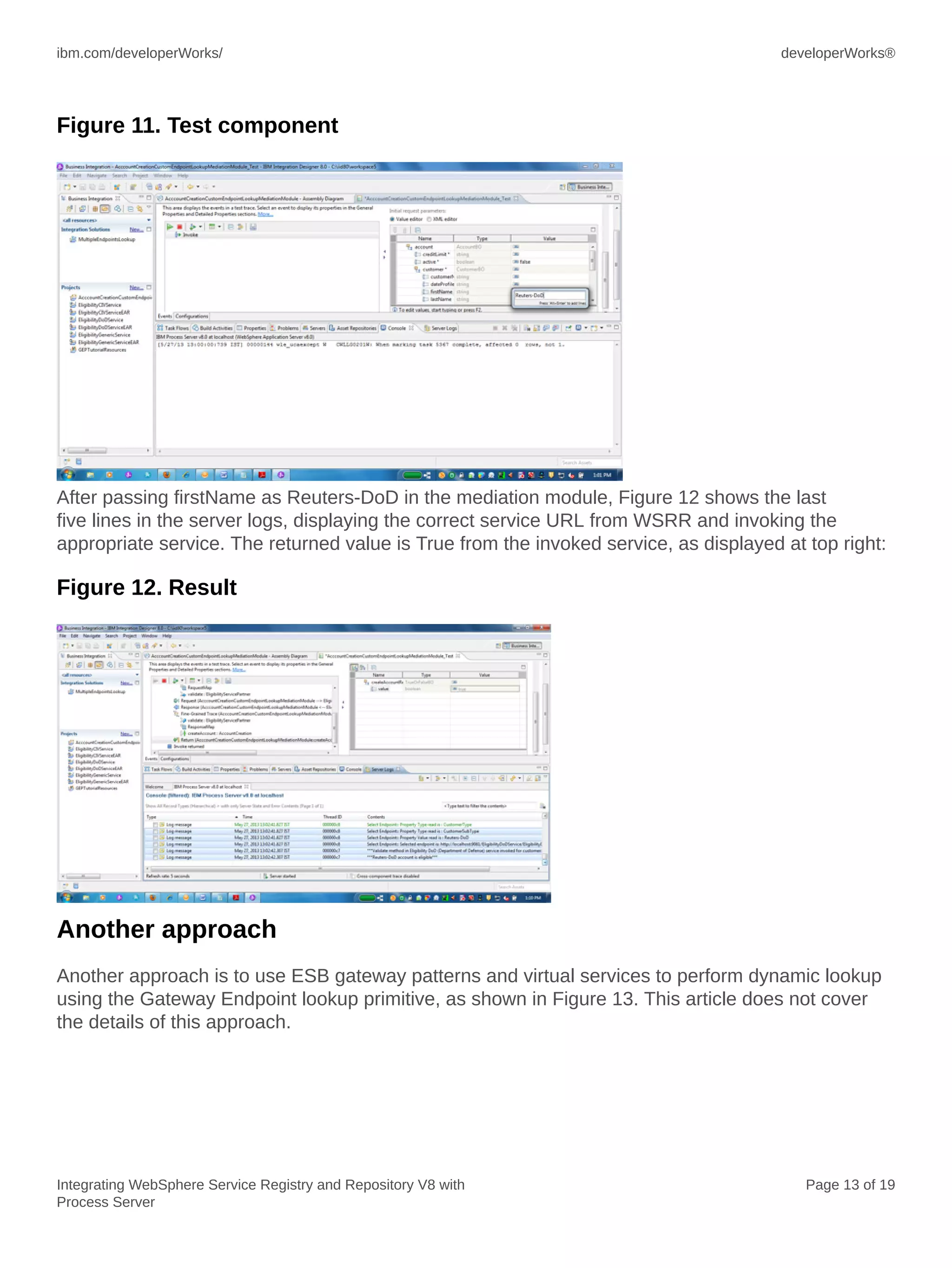 ibm.com/developerWorks/ developerWorks®
Integrating WebSphere Service Registry and Repository V8 with
Process Server
Page 13 of 19
Figure 11. Test component
After passing firstName as Reuters-DoD in the mediation module, Figure 12 shows the last
five lines in the server logs, displaying the correct service URL from WSRR and invoking the
appropriate service. The returned value is True from the invoked service, as displayed at top right:
Figure 12. Result
Another approach
Another approach is to use ESB gateway patterns and virtual services to perform dynamic lookup
using the Gateway Endpoint lookup primitive, as shown in Figure 13. This article does not cover
the details of this approach.
 
