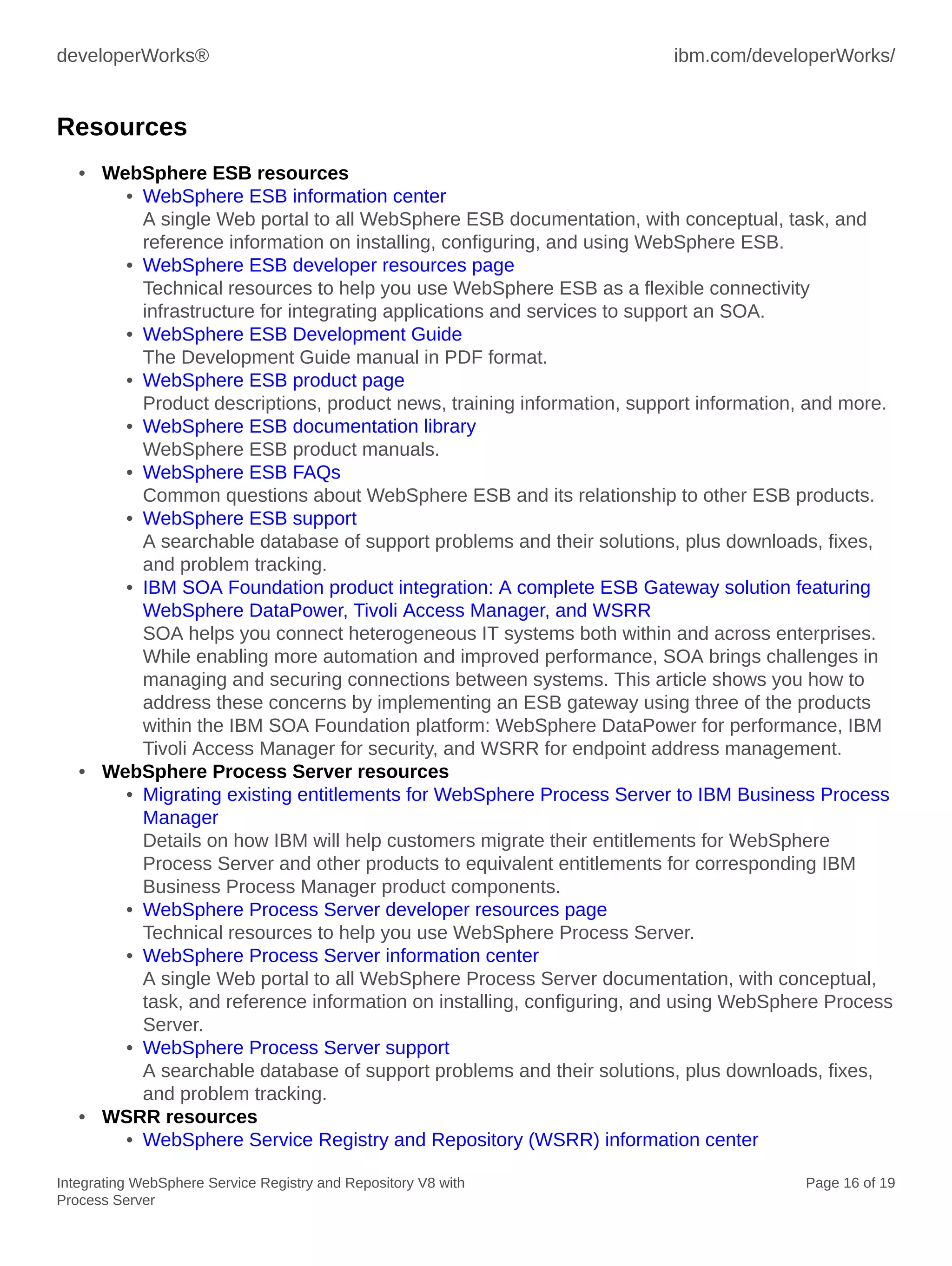 developerWorks® ibm.com/developerWorks/
Integrating WebSphere Service Registry and Repository V8 with
Process Server
Page 16 of 19
Resources
• WebSphere ESB resources
• WebSphere ESB information center
A single Web portal to all WebSphere ESB documentation, with conceptual, task, and
reference information on installing, configuring, and using WebSphere ESB.
• WebSphere ESB developer resources page
Technical resources to help you use WebSphere ESB as a flexible connectivity
infrastructure for integrating applications and services to support an SOA.
• WebSphere ESB Development Guide
The Development Guide manual in PDF format.
• WebSphere ESB product page
Product descriptions, product news, training information, support information, and more.
• WebSphere ESB documentation library
WebSphere ESB product manuals.
• WebSphere ESB FAQs
Common questions about WebSphere ESB and its relationship to other ESB products.
• WebSphere ESB support
A searchable database of support problems and their solutions, plus downloads, fixes,
and problem tracking.
• IBM SOA Foundation product integration: A complete ESB Gateway solution featuring
WebSphere DataPower, Tivoli Access Manager, and WSRR
SOA helps you connect heterogeneous IT systems both within and across enterprises.
While enabling more automation and improved performance, SOA brings challenges in
managing and securing connections between systems. This article shows you how to
address these concerns by implementing an ESB gateway using three of the products
within the IBM SOA Foundation platform: WebSphere DataPower for performance, IBM
Tivoli Access Manager for security, and WSRR for endpoint address management.
• WebSphere Process Server resources
• Migrating existing entitlements for WebSphere Process Server to IBM Business Process
Manager
Details on how IBM will help customers migrate their entitlements for WebSphere
Process Server and other products to equivalent entitlements for corresponding IBM
Business Process Manager product components.
• WebSphere Process Server developer resources page
Technical resources to help you use WebSphere Process Server.
• WebSphere Process Server information center
A single Web portal to all WebSphere Process Server documentation, with conceptual,
task, and reference information on installing, configuring, and using WebSphere Process
Server.
• WebSphere Process Server support
A searchable database of support problems and their solutions, plus downloads, fixes,
and problem tracking.
• WSRR resources
• WebSphere Service Registry and Repository (WSRR) information center
 