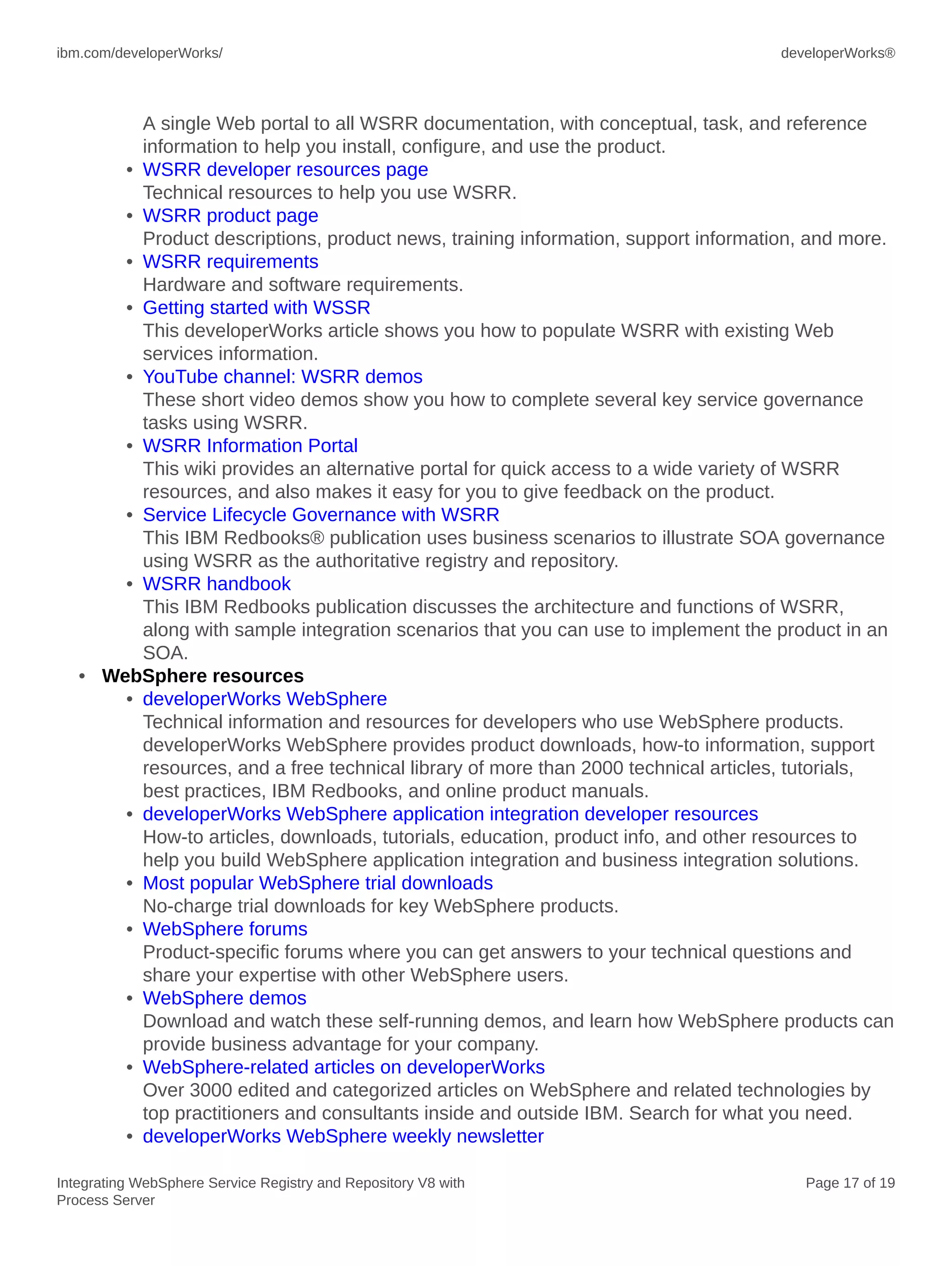 ibm.com/developerWorks/ developerWorks®
Integrating WebSphere Service Registry and Repository V8 with
Process Server
Page 17 of 19
A single Web portal to all WSRR documentation, with conceptual, task, and reference
information to help you install, configure, and use the product.
• WSRR developer resources page
Technical resources to help you use WSRR.
• WSRR product page
Product descriptions, product news, training information, support information, and more.
• WSRR requirements
Hardware and software requirements.
• Getting started with WSSR
This developerWorks article shows you how to populate WSRR with existing Web
services information.
• YouTube channel: WSRR demos
These short video demos show you how to complete several key service governance
tasks using WSRR.
• WSRR Information Portal
This wiki provides an alternative portal for quick access to a wide variety of WSRR
resources, and also makes it easy for you to give feedback on the product.
• Service Lifecycle Governance with WSRR
This IBM Redbooks® publication uses business scenarios to illustrate SOA governance
using WSRR as the authoritative registry and repository.
• WSRR handbook
This IBM Redbooks publication discusses the architecture and functions of WSRR,
along with sample integration scenarios that you can use to implement the product in an
SOA.
• WebSphere resources
• developerWorks WebSphere
Technical information and resources for developers who use WebSphere products.
developerWorks WebSphere provides product downloads, how-to information, support
resources, and a free technical library of more than 2000 technical articles, tutorials,
best practices, IBM Redbooks, and online product manuals.
• developerWorks WebSphere application integration developer resources
How-to articles, downloads, tutorials, education, product info, and other resources to
help you build WebSphere application integration and business integration solutions.
• Most popular WebSphere trial downloads
No-charge trial downloads for key WebSphere products.
• WebSphere forums
Product-specific forums where you can get answers to your technical questions and
share your expertise with other WebSphere users.
• WebSphere demos
Download and watch these self-running demos, and learn how WebSphere products can
provide business advantage for your company.
• WebSphere-related articles on developerWorks
Over 3000 edited and categorized articles on WebSphere and related technologies by
top practitioners and consultants inside and outside IBM. Search for what you need.
• developerWorks WebSphere weekly newsletter
 
