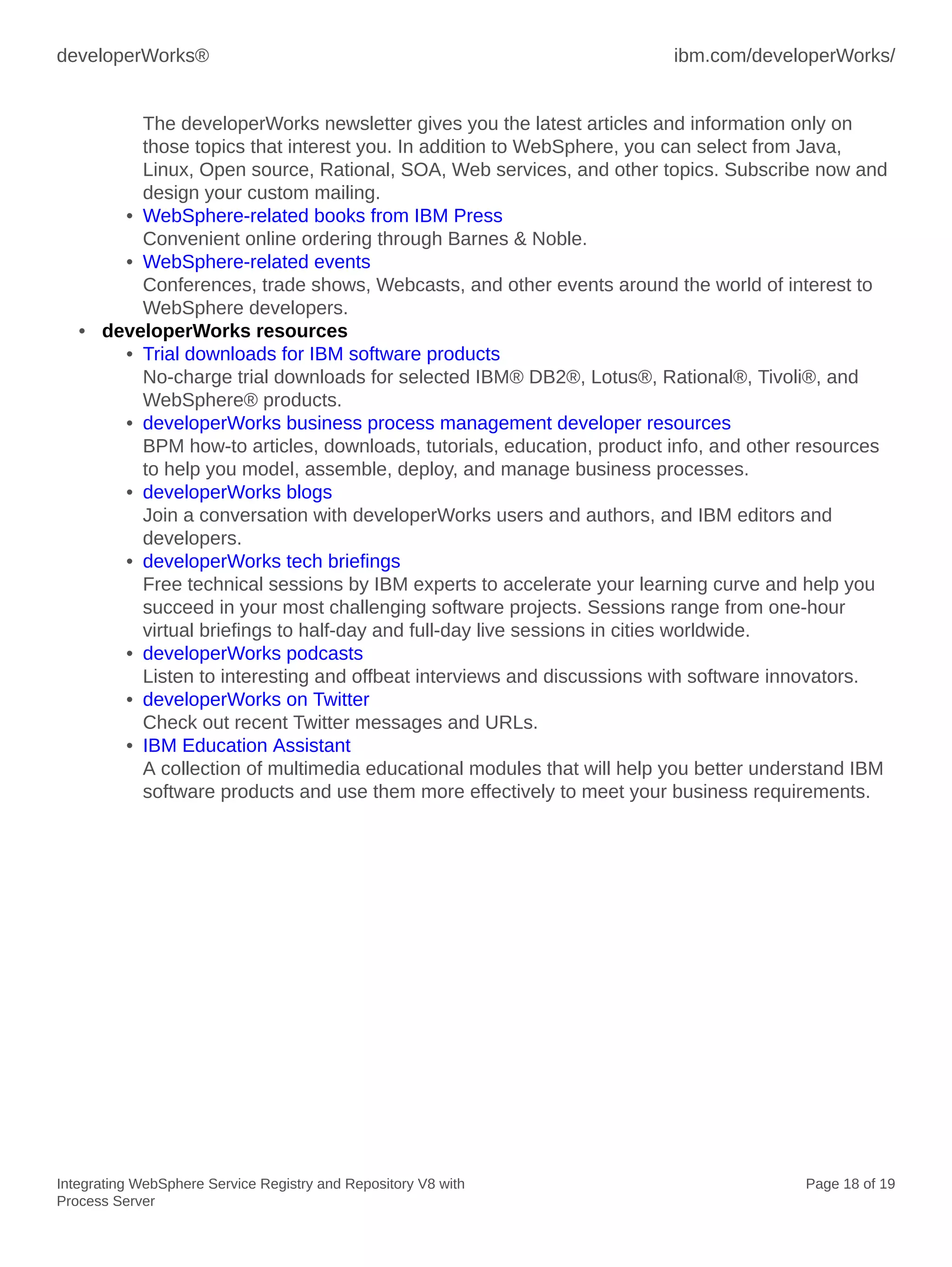 developerWorks® ibm.com/developerWorks/
Integrating WebSphere Service Registry and Repository V8 with
Process Server
Page 18 of 19
The developerWorks newsletter gives you the latest articles and information only on
those topics that interest you. In addition to WebSphere, you can select from Java,
Linux, Open source, Rational, SOA, Web services, and other topics. Subscribe now and
design your custom mailing.
• WebSphere-related books from IBM Press
Convenient online ordering through Barnes & Noble.
• WebSphere-related events
Conferences, trade shows, Webcasts, and other events around the world of interest to
WebSphere developers.
• developerWorks resources
• Trial downloads for IBM software products
No-charge trial downloads for selected IBM® DB2®, Lotus®, Rational®, Tivoli®, and
WebSphere® products.
• developerWorks business process management developer resources
BPM how-to articles, downloads, tutorials, education, product info, and other resources
to help you model, assemble, deploy, and manage business processes.
• developerWorks blogs
Join a conversation with developerWorks users and authors, and IBM editors and
developers.
• developerWorks tech briefings
Free technical sessions by IBM experts to accelerate your learning curve and help you
succeed in your most challenging software projects. Sessions range from one-hour
virtual briefings to half-day and full-day live sessions in cities worldwide.
• developerWorks podcasts
Listen to interesting and offbeat interviews and discussions with software innovators.
• developerWorks on Twitter
Check out recent Twitter messages and URLs.
• IBM Education Assistant
A collection of multimedia educational modules that will help you better understand IBM
software products and use them more effectively to meet your business requirements.
 
