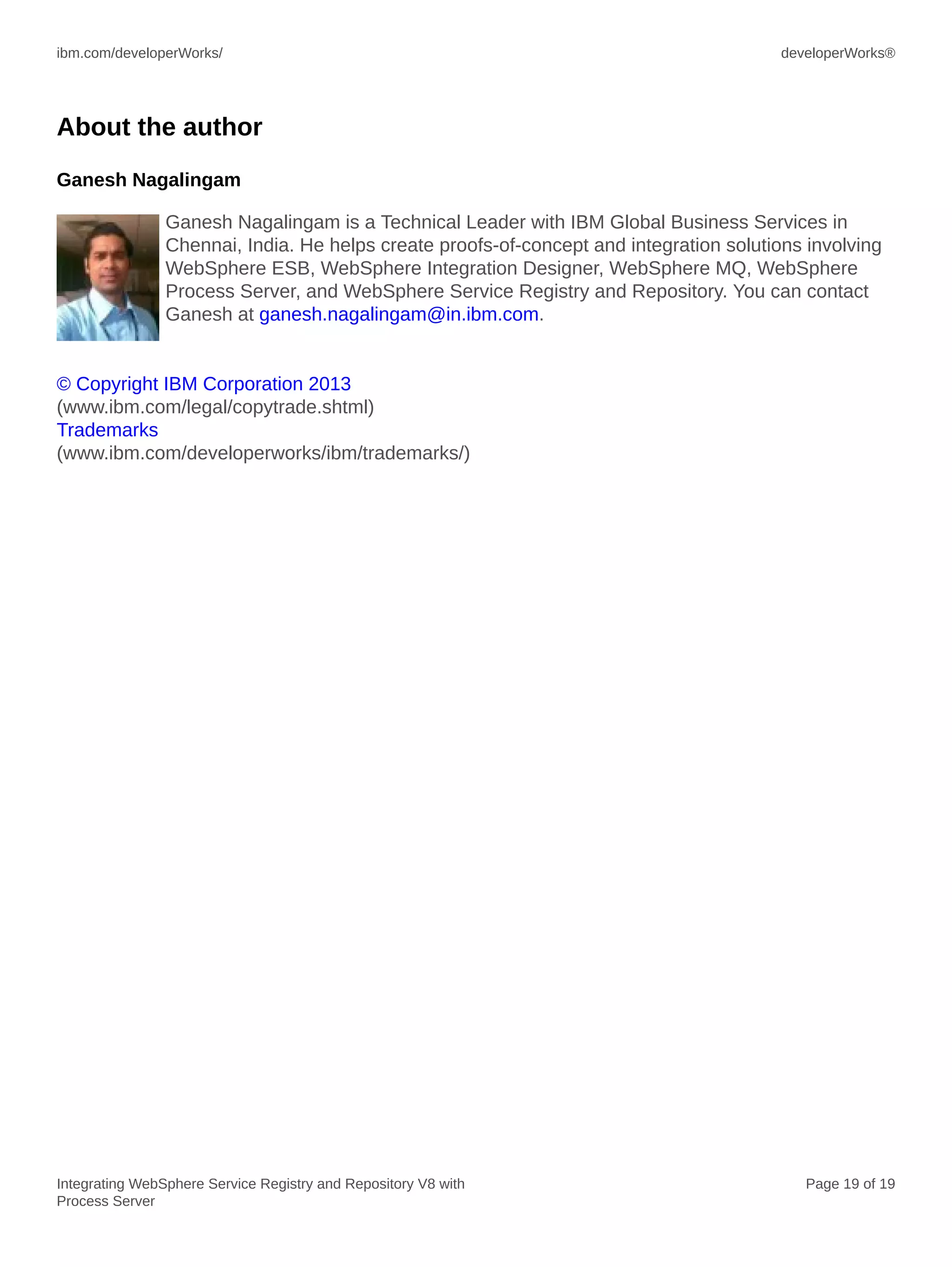 ibm.com/developerWorks/ developerWorks®
Integrating WebSphere Service Registry and Repository V8 with
Process Server
Page 19 of 19
About the author
Ganesh Nagalingam
Ganesh Nagalingam is a Technical Leader with IBM Global Business Services in
Chennai, India. He helps create proofs-of-concept and integration solutions involving
WebSphere ESB, WebSphere Integration Designer, WebSphere MQ, WebSphere
Process Server, and WebSphere Service Registry and Repository. You can contact
Ganesh at ganesh.nagalingam@in.ibm.com.
© Copyright IBM Corporation 2013
(www.ibm.com/legal/copytrade.shtml)
Trademarks
(www.ibm.com/developerworks/ibm/trademarks/)
 