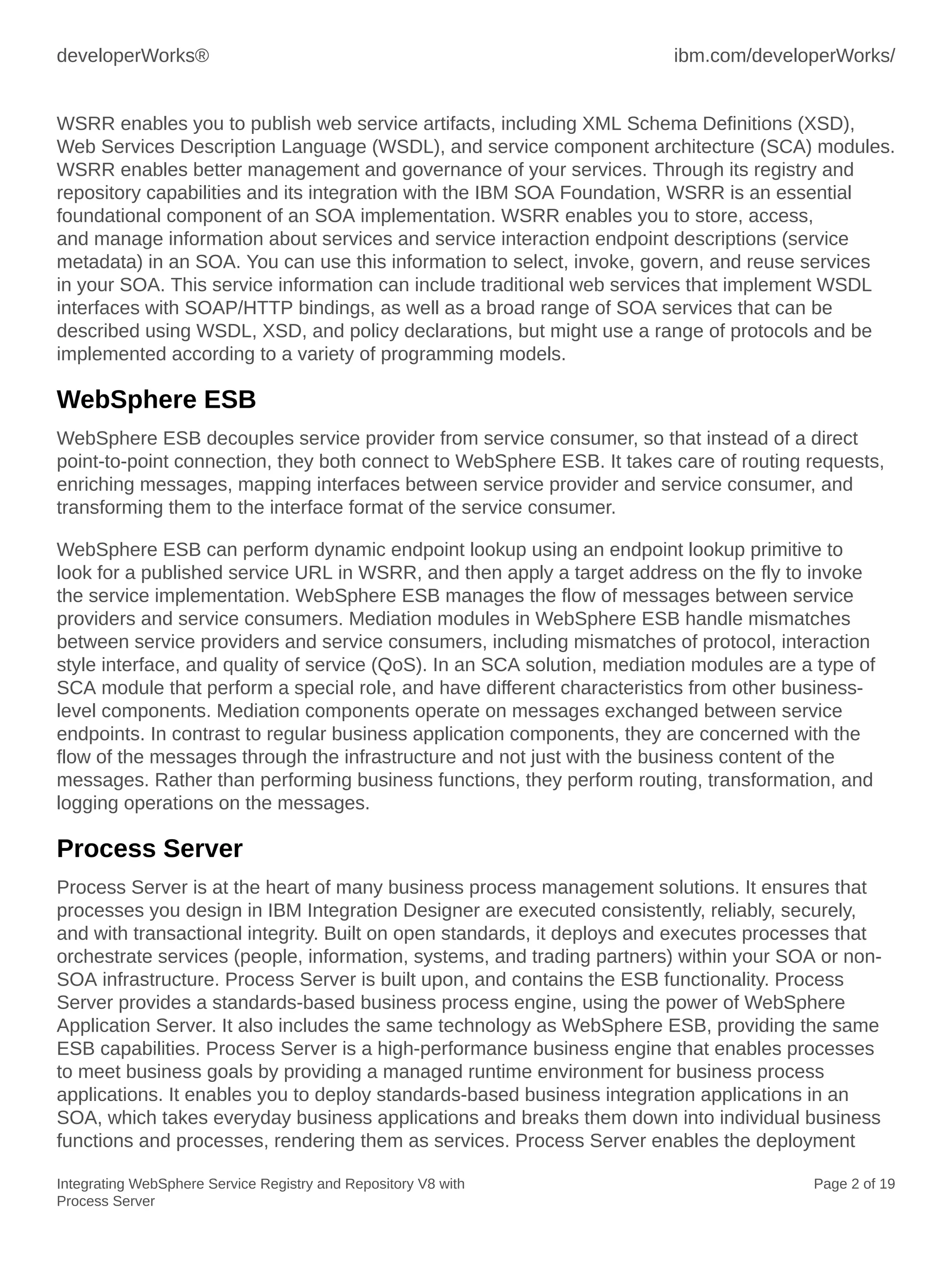 developerWorks® ibm.com/developerWorks/
Integrating WebSphere Service Registry and Repository V8 with
Process Server
Page 2 of 19
WSRR enables you to publish web service artifacts, including XML Schema Definitions (XSD),
Web Services Description Language (WSDL), and service component architecture (SCA) modules.
WSRR enables better management and governance of your services. Through its registry and
repository capabilities and its integration with the IBM SOA Foundation, WSRR is an essential
foundational component of an SOA implementation. WSRR enables you to store, access,
and manage information about services and service interaction endpoint descriptions (service
metadata) in an SOA. You can use this information to select, invoke, govern, and reuse services
in your SOA. This service information can include traditional web services that implement WSDL
interfaces with SOAP/HTTP bindings, as well as a broad range of SOA services that can be
described using WSDL, XSD, and policy declarations, but might use a range of protocols and be
implemented according to a variety of programming models.
WebSphere ESB
WebSphere ESB decouples service provider from service consumer, so that instead of a direct
point-to-point connection, they both connect to WebSphere ESB. It takes care of routing requests,
enriching messages, mapping interfaces between service provider and service consumer, and
transforming them to the interface format of the service consumer.
WebSphere ESB can perform dynamic endpoint lookup using an endpoint lookup primitive to
look for a published service URL in WSRR, and then apply a target address on the fly to invoke
the service implementation. WebSphere ESB manages the flow of messages between service
providers and service consumers. Mediation modules in WebSphere ESB handle mismatches
between service providers and service consumers, including mismatches of protocol, interaction
style interface, and quality of service (QoS). In an SCA solution, mediation modules are a type of
SCA module that perform a special role, and have different characteristics from other business-
level components. Mediation components operate on messages exchanged between service
endpoints. In contrast to regular business application components, they are concerned with the
flow of the messages through the infrastructure and not just with the business content of the
messages. Rather than performing business functions, they perform routing, transformation, and
logging operations on the messages.
Process Server
Process Server is at the heart of many business process management solutions. It ensures that
processes you design in IBM Integration Designer are executed consistently, reliably, securely,
and with transactional integrity. Built on open standards, it deploys and executes processes that
orchestrate services (people, information, systems, and trading partners) within your SOA or non-
SOA infrastructure. Process Server is built upon, and contains the ESB functionality. Process
Server provides a standards-based business process engine, using the power of WebSphere
Application Server. It also includes the same technology as WebSphere ESB, providing the same
ESB capabilities. Process Server is a high-performance business engine that enables processes
to meet business goals by providing a managed runtime environment for business process
applications. It enables you to deploy standards-based business integration applications in an
SOA, which takes everyday business applications and breaks them down into individual business
functions and processes, rendering them as services. Process Server enables the deployment
 