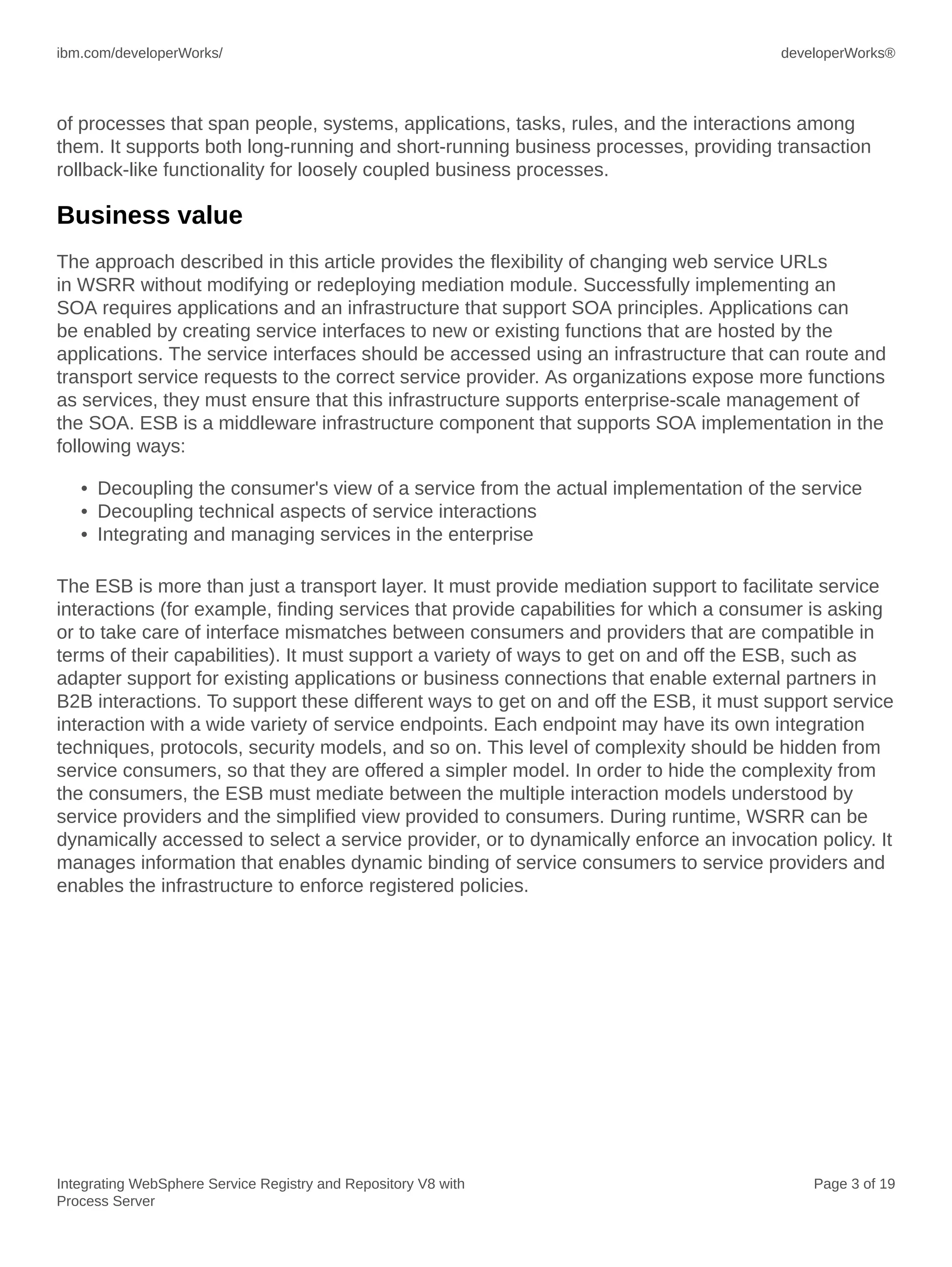 ibm.com/developerWorks/ developerWorks®
Integrating WebSphere Service Registry and Repository V8 with
Process Server
Page 3 of 19
of processes that span people, systems, applications, tasks, rules, and the interactions among
them. It supports both long-running and short-running business processes, providing transaction
rollback-like functionality for loosely coupled business processes.
Business value
The approach described in this article provides the flexibility of changing web service URLs
in WSRR without modifying or redeploying mediation module. Successfully implementing an
SOA requires applications and an infrastructure that support SOA principles. Applications can
be enabled by creating service interfaces to new or existing functions that are hosted by the
applications. The service interfaces should be accessed using an infrastructure that can route and
transport service requests to the correct service provider. As organizations expose more functions
as services, they must ensure that this infrastructure supports enterprise-scale management of
the SOA. ESB is a middleware infrastructure component that supports SOA implementation in the
following ways:
• Decoupling the consumer's view of a service from the actual implementation of the service
• Decoupling technical aspects of service interactions
• Integrating and managing services in the enterprise
The ESB is more than just a transport layer. It must provide mediation support to facilitate service
interactions (for example, finding services that provide capabilities for which a consumer is asking
or to take care of interface mismatches between consumers and providers that are compatible in
terms of their capabilities). It must support a variety of ways to get on and off the ESB, such as
adapter support for existing applications or business connections that enable external partners in
B2B interactions. To support these different ways to get on and off the ESB, it must support service
interaction with a wide variety of service endpoints. Each endpoint may have its own integration
techniques, protocols, security models, and so on. This level of complexity should be hidden from
service consumers, so that they are offered a simpler model. In order to hide the complexity from
the consumers, the ESB must mediate between the multiple interaction models understood by
service providers and the simplified view provided to consumers. During runtime, WSRR can be
dynamically accessed to select a service provider, or to dynamically enforce an invocation policy. It
manages information that enables dynamic binding of service consumers to service providers and
enables the infrastructure to enforce registered policies.
 