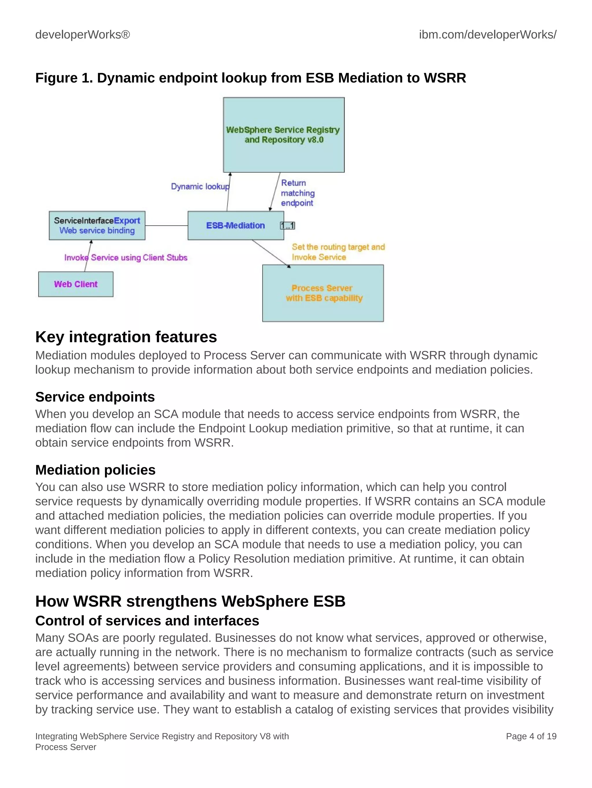 developerWorks® ibm.com/developerWorks/
Integrating WebSphere Service Registry and Repository V8 with
Process Server
Page 4 of 19
Figure 1. Dynamic endpoint lookup from ESB Mediation to WSRR
Key integration features
Mediation modules deployed to Process Server can communicate with WSRR through dynamic
lookup mechanism to provide information about both service endpoints and mediation policies.
Service endpoints
When you develop an SCA module that needs to access service endpoints from WSRR, the
mediation flow can include the Endpoint Lookup mediation primitive, so that at runtime, it can
obtain service endpoints from WSRR.
Mediation policies
You can also use WSRR to store mediation policy information, which can help you control
service requests by dynamically overriding module properties. If WSRR contains an SCA module
and attached mediation policies, the mediation policies can override module properties. If you
want different mediation policies to apply in different contexts, you can create mediation policy
conditions. When you develop an SCA module that needs to use a mediation policy, you can
include in the mediation flow a Policy Resolution mediation primitive. At runtime, it can obtain
mediation policy information from WSRR.
How WSRR strengthens WebSphere ESB
Control of services and interfaces
Many SOAs are poorly regulated. Businesses do not know what services, approved or otherwise,
are actually running in the network. There is no mechanism to formalize contracts (such as service
level agreements) between service providers and consuming applications, and it is impossible to
track who is accessing services and business information. Businesses want real-time visibility of
service performance and availability and want to measure and demonstrate return on investment
by tracking service use. They want to establish a catalog of existing services that provides visibility
 