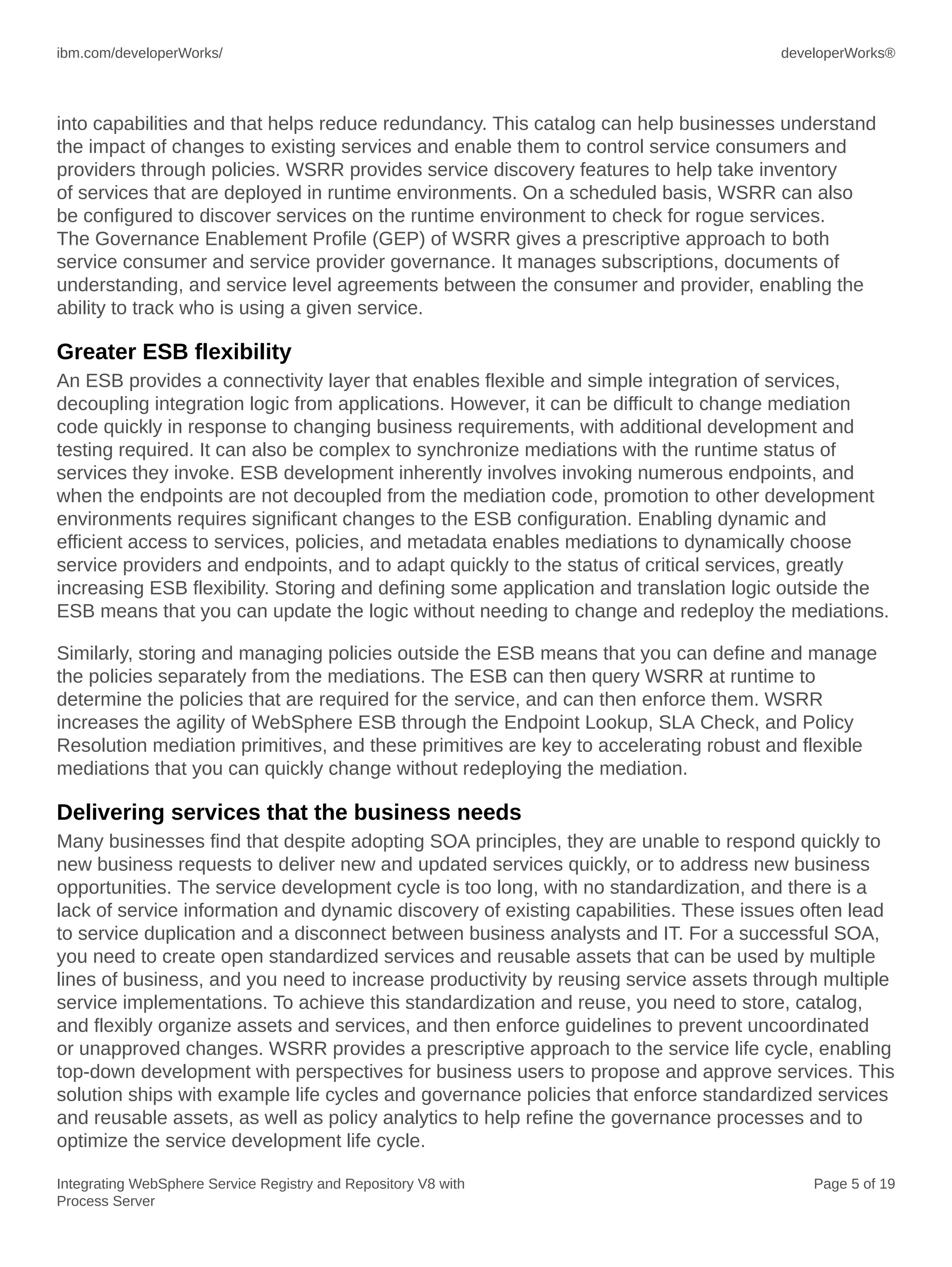 ibm.com/developerWorks/ developerWorks®
Integrating WebSphere Service Registry and Repository V8 with
Process Server
Page 5 of 19
into capabilities and that helps reduce redundancy. This catalog can help businesses understand
the impact of changes to existing services and enable them to control service consumers and
providers through policies. WSRR provides service discovery features to help take inventory
of services that are deployed in runtime environments. On a scheduled basis, WSRR can also
be configured to discover services on the runtime environment to check for rogue services.
The Governance Enablement Profile (GEP) of WSRR gives a prescriptive approach to both
service consumer and service provider governance. It manages subscriptions, documents of
understanding, and service level agreements between the consumer and provider, enabling the
ability to track who is using a given service.
Greater ESB flexibility
An ESB provides a connectivity layer that enables flexible and simple integration of services,
decoupling integration logic from applications. However, it can be difficult to change mediation
code quickly in response to changing business requirements, with additional development and
testing required. It can also be complex to synchronize mediations with the runtime status of
services they invoke. ESB development inherently involves invoking numerous endpoints, and
when the endpoints are not decoupled from the mediation code, promotion to other development
environments requires significant changes to the ESB configuration. Enabling dynamic and
efficient access to services, policies, and metadata enables mediations to dynamically choose
service providers and endpoints, and to adapt quickly to the status of critical services, greatly
increasing ESB flexibility. Storing and defining some application and translation logic outside the
ESB means that you can update the logic without needing to change and redeploy the mediations.
Similarly, storing and managing policies outside the ESB means that you can define and manage
the policies separately from the mediations. The ESB can then query WSRR at runtime to
determine the policies that are required for the service, and can then enforce them. WSRR
increases the agility of WebSphere ESB through the Endpoint Lookup, SLA Check, and Policy
Resolution mediation primitives, and these primitives are key to accelerating robust and flexible
mediations that you can quickly change without redeploying the mediation.
Delivering services that the business needs
Many businesses find that despite adopting SOA principles, they are unable to respond quickly to
new business requests to deliver new and updated services quickly, or to address new business
opportunities. The service development cycle is too long, with no standardization, and there is a
lack of service information and dynamic discovery of existing capabilities. These issues often lead
to service duplication and a disconnect between business analysts and IT. For a successful SOA,
you need to create open standardized services and reusable assets that can be used by multiple
lines of business, and you need to increase productivity by reusing service assets through multiple
service implementations. To achieve this standardization and reuse, you need to store, catalog,
and flexibly organize assets and services, and then enforce guidelines to prevent uncoordinated
or unapproved changes. WSRR provides a prescriptive approach to the service life cycle, enabling
top-down development with perspectives for business users to propose and approve services. This
solution ships with example life cycles and governance policies that enforce standardized services
and reusable assets, as well as policy analytics to help refine the governance processes and to
optimize the service development life cycle.
 