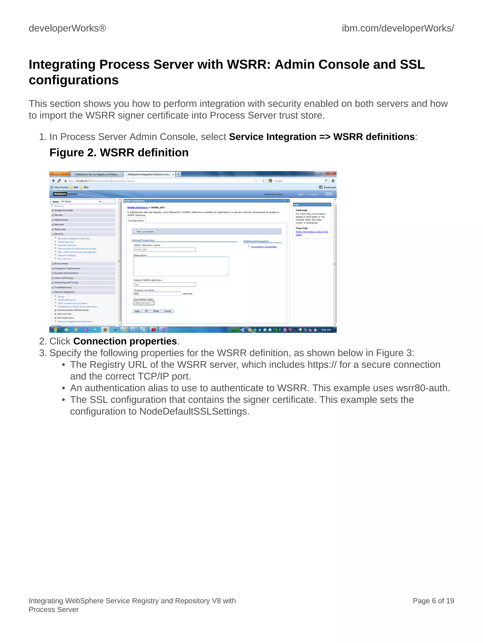 developerWorks® ibm.com/developerWorks/
Integrating WebSphere Service Registry and Repository V8 with
Process Server
Page 6 of 19
Integrating Process Server with WSRR: Admin Console and SSL
configurations
This section shows you how to perform integration with security enabled on both servers and how
to import the WSRR signer certificate into Process Server trust store.
1. In Process Server Admin Console, select Service Integration => WSRR definitions:
Figure 2. WSRR definition
2. Click Connection properties.
3. Specify the following properties for the WSRR definition, as shown below in Figure 3:
• The Registry URL of the WSRR server, which includes https:// for a secure connection
and the correct TCP/IP port.
• An authentication alias to use to authenticate to WSRR. This example uses wsrr80-auth.
• The SSL configuration that contains the signer certificate. This example sets the
configuration to NodeDefaultSSLSettings.
 