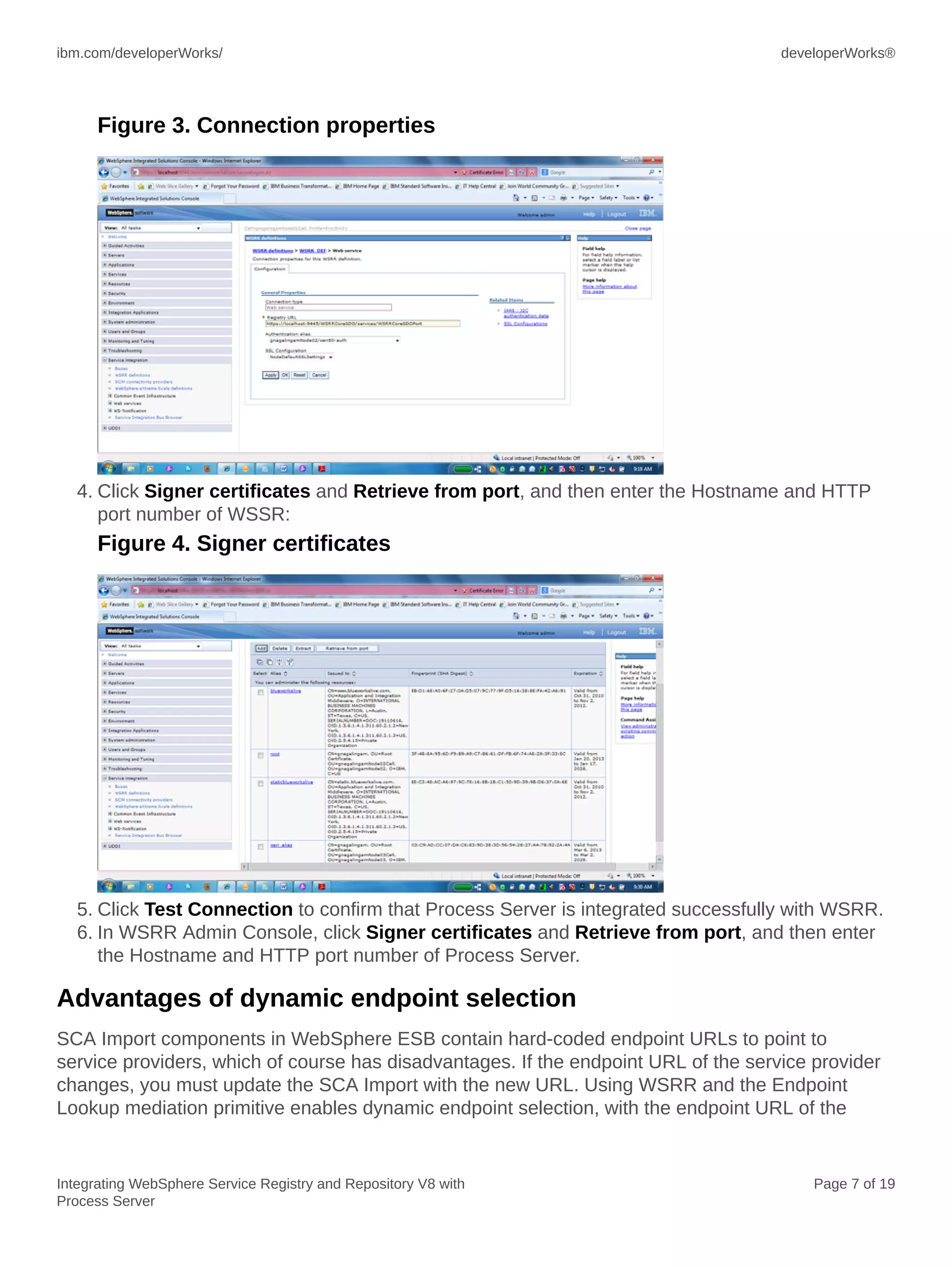 ibm.com/developerWorks/ developerWorks®
Integrating WebSphere Service Registry and Repository V8 with
Process Server
Page 7 of 19
Figure 3. Connection properties
4. Click Signer certificates and Retrieve from port, and then enter the Hostname and HTTP
port number of WSSR:
Figure 4. Signer certificates
5. Click Test Connection to confirm that Process Server is integrated successfully with WSRR.
6. In WSRR Admin Console, click Signer certificates and Retrieve from port, and then enter
the Hostname and HTTP port number of Process Server.
Advantages of dynamic endpoint selection
SCA Import components in WebSphere ESB contain hard-coded endpoint URLs to point to
service providers, which of course has disadvantages. If the endpoint URL of the service provider
changes, you must update the SCA Import with the new URL. Using WSRR and the Endpoint
Lookup mediation primitive enables dynamic endpoint selection, with the endpoint URL of the
 