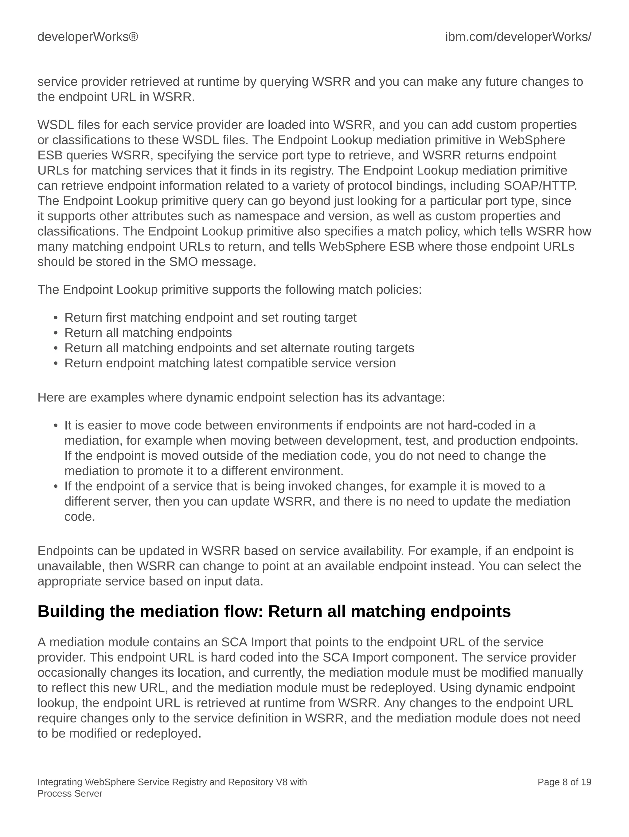 developerWorks® ibm.com/developerWorks/
Integrating WebSphere Service Registry and Repository V8 with
Process Server
Page 8 of 19
service provider retrieved at runtime by querying WSRR and you can make any future changes to
the endpoint URL in WSRR.
WSDL files for each service provider are loaded into WSRR, and you can add custom properties
or classifications to these WSDL files. The Endpoint Lookup mediation primitive in WebSphere
ESB queries WSRR, specifying the service port type to retrieve, and WSRR returns endpoint
URLs for matching services that it finds in its registry. The Endpoint Lookup mediation primitive
can retrieve endpoint information related to a variety of protocol bindings, including SOAP/HTTP.
The Endpoint Lookup primitive query can go beyond just looking for a particular port type, since
it supports other attributes such as namespace and version, as well as custom properties and
classifications. The Endpoint Lookup primitive also specifies a match policy, which tells WSRR how
many matching endpoint URLs to return, and tells WebSphere ESB where those endpoint URLs
should be stored in the SMO message.
The Endpoint Lookup primitive supports the following match policies:
• Return first matching endpoint and set routing target
• Return all matching endpoints
• Return all matching endpoints and set alternate routing targets
• Return endpoint matching latest compatible service version
Here are examples where dynamic endpoint selection has its advantage:
• It is easier to move code between environments if endpoints are not hard-coded in a
mediation, for example when moving between development, test, and production endpoints.
If the endpoint is moved outside of the mediation code, you do not need to change the
mediation to promote it to a different environment.
• If the endpoint of a service that is being invoked changes, for example it is moved to a
different server, then you can update WSRR, and there is no need to update the mediation
code.
Endpoints can be updated in WSRR based on service availability. For example, if an endpoint is
unavailable, then WSRR can change to point at an available endpoint instead. You can select the
appropriate service based on input data.
Building the mediation flow: Return all matching endpoints
A mediation module contains an SCA Import that points to the endpoint URL of the service
provider. This endpoint URL is hard coded into the SCA Import component. The service provider
occasionally changes its location, and currently, the mediation module must be modified manually
to reflect this new URL, and the mediation module must be redeployed. Using dynamic endpoint
lookup, the endpoint URL is retrieved at runtime from WSRR. Any changes to the endpoint URL
require changes only to the service definition in WSRR, and the mediation module does not need
to be modified or redeployed.
 