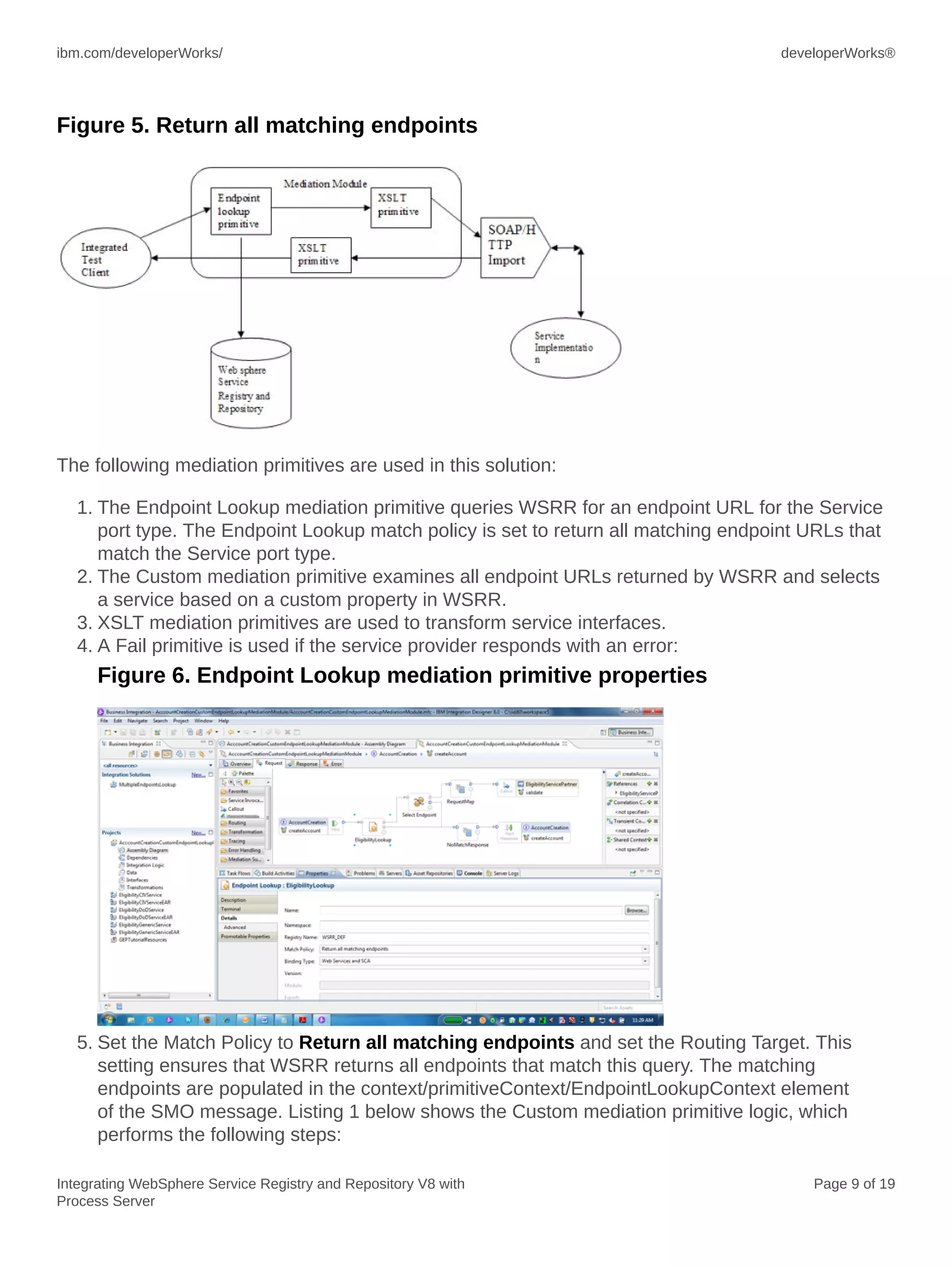 ibm.com/developerWorks/ developerWorks®
Integrating WebSphere Service Registry and Repository V8 with
Process Server
Page 9 of 19
Figure 5. Return all matching endpoints
The following mediation primitives are used in this solution:
1. The Endpoint Lookup mediation primitive queries WSRR for an endpoint URL for the Service
port type. The Endpoint Lookup match policy is set to return all matching endpoint URLs that
match the Service port type.
2. The Custom mediation primitive examines all endpoint URLs returned by WSRR and selects
a service based on a custom property in WSRR.
3. XSLT mediation primitives are used to transform service interfaces.
4. A Fail primitive is used if the service provider responds with an error:
Figure 6. Endpoint Lookup mediation primitive properties
5. Set the Match Policy to Return all matching endpoints and set the Routing Target. This
setting ensures that WSRR returns all endpoints that match this query. The matching
endpoints are populated in the context/primitiveContext/EndpointLookupContext element
of the SMO message. Listing 1 below shows the Custom mediation primitive logic, which
performs the following steps:
 