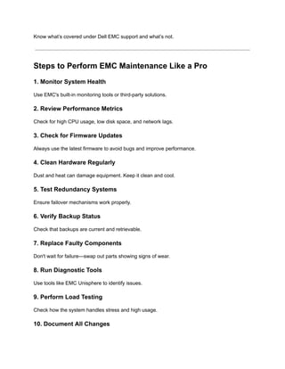 Know what’s covered under Dell EMC support and what’s not.
Steps to Perform EMC Maintenance Like a Pro
1. Monitor System Health
Use EMC's built-in monitoring tools or third-party solutions.
2. Review Performance Metrics
Check for high CPU usage, low disk space, and network lags.
3. Check for Firmware Updates
Always use the latest firmware to avoid bugs and improve performance.
4. Clean Hardware Regularly
Dust and heat can damage equipment. Keep it clean and cool.
5. Test Redundancy Systems
Ensure failover mechanisms work properly.
6. Verify Backup Status
Check that backups are current and retrievable.
7. Replace Faulty Components
Don't wait for failure—swap out parts showing signs of wear.
8. Run Diagnostic Tools
Use tools like EMC Unisphere to identify issues.
9. Perform Load Testing
Check how the system handles stress and high usage.
10. Document All Changes
 