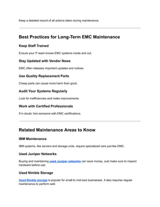 Keep a detailed record of all actions taken during maintenance.
Best Practices for Long-Term EMC Maintenance
Keep Staff Trained
Ensure your IT team knows EMC systems inside and out.
Stay Updated with Vendor News
EMC often releases important updates and notices.
Use Quality Replacement Parts
Cheap parts can cause more harm than good.
Audit Your Systems Regularly
Look for inefficiencies and make improvements.
Work with Certified Professionals
If in doubt, hire someone with EMC certifications.
Related Maintenance Areas to Know
IBM Maintenance
IBM systems, like servers and storage units, require specialized care just like EMC.
Used Juniper Networks
Buying and maintaining used Juniper networks can save money. Just make sure to inspect
hardware before use.
Used Nimble Storage
Used Nimble storage is popular for small to mid-size businesses. It also requires regular
maintenance to perform well.
 
