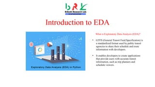 Introduction to EDA
What is Exploratory Data Analysis (EDA)?
• GTFS (General Transit Feed Specification) is
a standardized format used by public transit
agencies to share their schedule and route
information with developers.
• It enables developers to create applications
that provide users with accurate transit
information, such as trip planners and
schedule viewers.
 