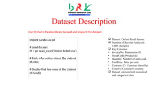 Dataset Description
 Dataset: Online Retail dataset.
 Number of Records Analysed:
5,000 (Sample).
 Key Columns:
• InvoiceNo: Transaction ID.
• StockCode: Product ID.
• Quantity: Number of units sold.
• UnitPrice: Price per unit.
• CustomerID: Customer identifier.
• Country: Customer's country.
 Dataset contains both numerical
and categorical data.
import pandas as pd
# Load dataset
df = pd.read_excel('Online Retail.xlsx')
# Basic information about the dataset
df.info()
# Display first few rows of the dataset
df.head()
Use Python's Pandas library to load and inspect the dataset.
 