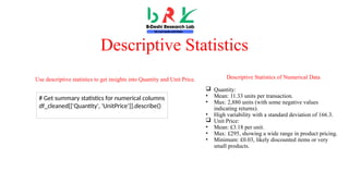 Descriptive Statistics
Descriptive Statistics of Numerical Data
 Quantity:
• Mean: 11.33 units per transaction.
• Max: 2,880 units (with some negative values
indicating returns).
• High variability with a standard deviation of 166.3.
 Unit Price:
• Mean: £3.18 per unit.
• Max: £295, showing a wide range in product pricing.
• Minimum: £0.03, likely discounted items or very
small products.
# Get summary statistics for numerical columns
df_cleaned[['Quantity', 'UnitPrice']].describe()
Use descriptive statistics to get insights into Quantity and Unit Price.
 