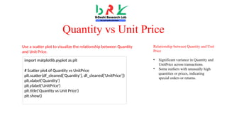 Quantity vs Unit Price
Relationship between Quantity and Unit
Price
• Significant variance in Quantity and
UnitPrice across transactions.
• Some outliers with unusually high
quantities or prices, indicating
special orders or returns.
import matplotlib.pyplot as plt
# Scatter plot of Quantity vs UnitPrice
plt.scatter(df_cleaned['Quantity'], df_cleaned['UnitPrice'])
plt.xlabel('Quantity')
plt.ylabel('UnitPrice')
plt.title('Quantity vs Unit Price')
plt.show()
Use a scatter plot to visualize the relationship between Quantity
and Unit Price.
 