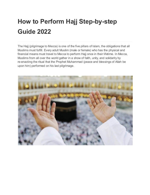 How to Perform Hajj Step-by-step
Guide 2022
The Hajj (pilgrimage to Mecca) is one of the five pillars of Islam, the obligations that all
Muslims must fulfill. Every adult Muslim (male or female) who has the physical and
financial means must travel to Mecca to perform Hajj once in their lifetime. In Mecca,
Muslims from all over the world gather in a show of faith, unity, and solidarity by
re-enacting the ritual that the Prophet Muhammad (peace and blessings of Allah be
upon him) performed on his last pilgrimage.
 