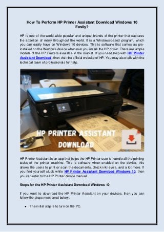How To Perform HP Printer Assistant Download Windows 10
Easily?
HP is one of the world-wide popular and unique brands of the printer that captures
the attention of many throughout the world. It is a Windows-based program, which
you can easily have on Windows 10 devices. This is software that comes as pre-
installed on the Windows device whenever you install the HP driver. There are ample
models of the HP Printers available in the market. If you need help with HP Printer
Assistant Download, then visit the official website of HP. You may also talk with the
technical team of professionals for help.
HP Printer Assistant is an app that helps the HP Printer user to handle all the printing
tasks of the printer machine. This is software when enabled on the device, this
allows the users to print or scan the documents, check ink levels, and a lot more. If
you find yourself stuck while HP Printer Assistant Download Windows 10, then
you can refer to the HP Printer device manual.
Steps for the HP Printer Assistant Download Windows 10
If you want to download the HP Printer Assistant on your devices, then you can
follow the steps mentioned below:
● The initial step is to turn on the PC.
 
