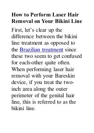 How to Perform Laser Hair
Removal on Your Bikini Line
First, let’s clear up the
difference between the bikini
line treatment as opposed to
the Brazilian treatment since
these two seem to get confused
for each-other quite often.
When performing laser hair
removal with your Bareskin
device, if you treat the two-
inch area along the outer
perimeter of the genital hair
line, this is referred to as the
bikini line.
 