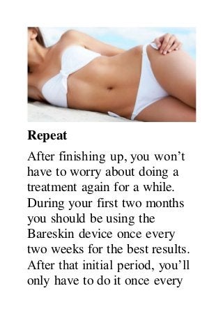 Repeat
After finishing up, you won’t
have to worry about doing a
treatment again for a while.
During your first two months
you should be using the
Bareskin device once every
two weeks for the best results.
After that initial period, you’ll
only have to do it once every
 