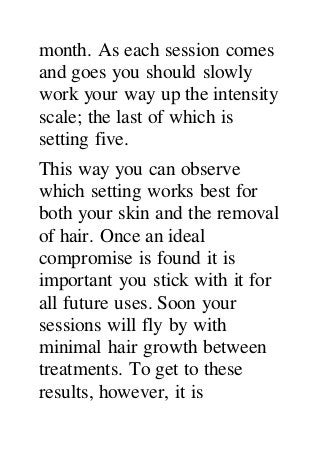 month. As each session comes
and goes you should slowly
work your way up the intensity
scale; the last of which is
setting five.
This way you can observe
which setting works best for
both your skin and the removal
of hair. Once an ideal
compromise is found it is
important you stick with it for
all future uses. Soon your
sessions will fly by with
minimal hair growth between
treatments. To get to these
results, however, it is
 
