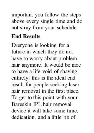 important you follow the steps
above every single time and do
not stray from your schedule.
End Results
Everyone is looking for a
future in which they do not
have to worry about problem
hair anymore. It would be nice
to have a life void of shaving
entirely; this is the ideal end
result for people seeking laser
hair removal in the first place.
To get to this point with your
Bareskin IPL hair removal
device it will take some time,
dedication, and a little bit of
 