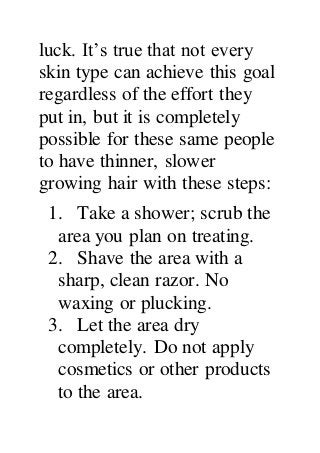 luck. It’s true that not every
skin type can achieve this goal
regardless of the effort they
put in, but it is completely
possible for these same people
to have thinner, slower
growing hair with these steps:
1. Take a shower; scrub the
area you plan on treating.
2. Shave the area with a
sharp, clean razor. No
waxing or plucking.
3. Let the area dry
completely. Do not apply
cosmetics or other products
to the area.
 