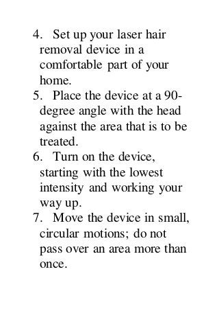 4. Set up your laser hair
removal device in a
comfortable part of your
home.
5. Place the device at a 90-
degree angle with the head
against the area that is to be
treated.
6. Turn on the device,
starting with the lowest
intensity and working your
way up.
7. Move the device in small,
circular motions; do not
pass over an area more than
once.
 