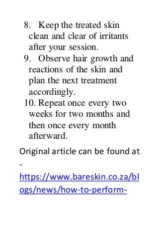 8. Keep the treated skin
clean and clear of irritants
after your session.
9. Observe hair growth and
reactions of the skin and
plan the next treatment
accordingly.
10. Repeat once every two
weeks for two months and
then once every month
afterward.
Original article can be found at
-
https://www.bareskin.co.za/bl
ogs/news/how-to-perform-
 