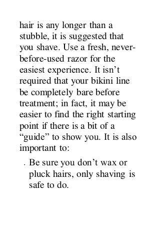 hair is any longer than a
stubble, it is suggested that
you shave. Use a fresh, never-
before-used razor for the
easiest experience. It isn’t
required that your bikini line
be completely bare before
treatment; in fact, it may be
easier to find the right starting
point if there is a bit of a
“guide” to show you. It is also
important to:
 Be sure you don’t wax or
pluck hairs, only shaving is
safe to do.
 