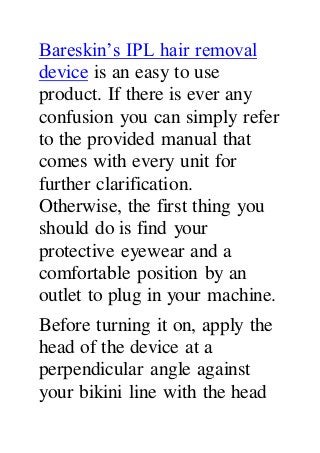 Bareskin’s IPL hair removal
device is an easy to use
product. If there is ever any
confusion you can simply refer
to the provided manual that
comes with every unit for
further clarification.
Otherwise, the first thing you
should do is find your
protective eyewear and a
comfortable position by an
outlet to plug in your machine.
Before turning it on, apply the
head of the device at a
perpendicular angle against
your bikini line with the head
 