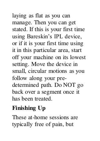 laying as flat as you can
manage. Then you can get
stated. If this is your first time
using Bareskin’s IPL device,
or if it is your first time using
it in this particular area, start
off your machine on its lowest
setting. Move the device in
small, circular motions as you
follow along your pre-
determined path. Do NOT go
back over a segment once it
has been treated.
Finishing Up
These at-home sessions are
typically free of pain, but
 