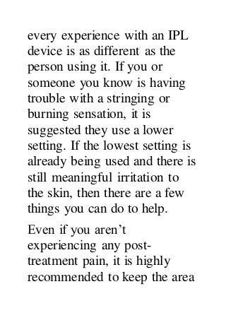 every experience with an IPL
device is as different as the
person using it. If you or
someone you know is having
trouble with a stringing or
burning sensation, it is
suggested they use a lower
setting. If the lowest setting is
already being used and there is
still meaningful irritation to
the skin, then there are a few
things you can do to help.
Even if you aren’t
experiencing any post-
treatment pain, it is highly
recommended to keep the area
 